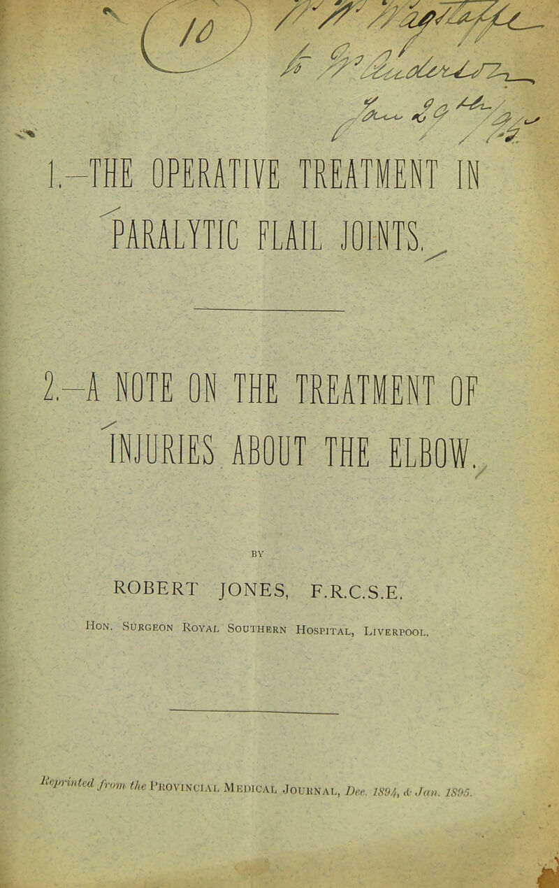 2.-A NOTE ON THE TREATMENT OF Injuries about the elbow. ROBERT JONES, F.R.C.S.E. IIon. Surgeon Royal Southern Hospital, Liverpool. lteprinlcil jrom the Provincial Medical Journal, Dee. IS94, &Jan. ISM.