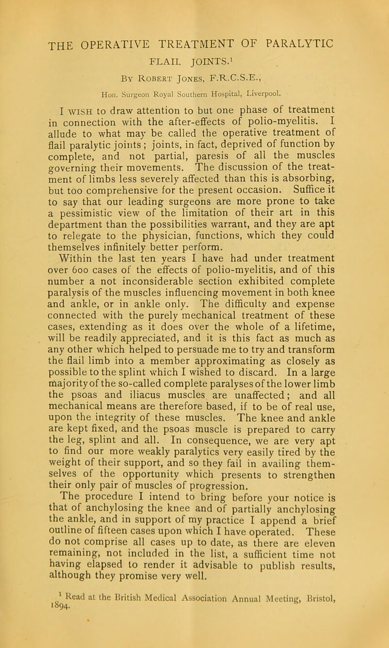 the operative treatment of paralytic FLAIL JOINTS.1 By Robert Jones, F.R.C.S.E., Hon. Surgeon Royal Southern Hospital, Liverpool. I wish to draw attention to but one phase of treatment in connection with the after-effects of polio-myelitis. I allude to what may be called the operative treatment of flail paralytic joints ; joints, in fact, deprived of function by complete, and not partial, paresis of all the muscles governing their movements. The discussion of the treat- ment of limbs less severely affected than this is absorbing, but too comprehensive for the present occasion. Suffice it to say that our leading surgeons are more prone to take a pessimistic view of the limitation of their art in this department than the possibilities warrant, and they are apt to relegate to the physician, functions, which they could themselves infinitely better perform. Within the last ten years I have had under treatment over 600 cases of the effects of polio-myelitis, and of this number a not inconsiderable section exhibited complete paralysis of the muscles influencing movement in both knee and ankle, or in ankle only. The difficulty and expense connected with the purely mechanical treatment of these cases, extending as it does over the whole of a lifetime, will be readily appreciated, and it is this fact as much as any other which helped to persuade me to try and transform the flail limb into a member approximating as closely as possible to the splint which I wished to discard. In a large majority of the so-called complete paralyses of the lower limb the psoas and iliacus muscles are unaffected; and all mechanical means are therefore based, if to be of real use, upon the integrity of these muscles. The knee and ankle are kept fixed, and the psoas muscle is prepared to carry the leg, splint and all. In consequence, we are very apt to find our more weakly paralytics very easily tired by the weight of their support, and so they fail in availing them- selves of the opportunity which presents to strengthen their only pair of muscles of progression. The procedure I intend to bring before your notice is that of anchylosing the knee and of partially anchylosing the ankle, and in support of my practice I append a brief outline of fifteen cases upon which I have operated. These do not comprise all cases up to date, as there are eleven remaining, not included in the list, a sufficient time not having elapsed to render it advisable to publish results, although they promise very well. 1 Read at the British Medical Association Annual Meeting, Bristol, ■°94-