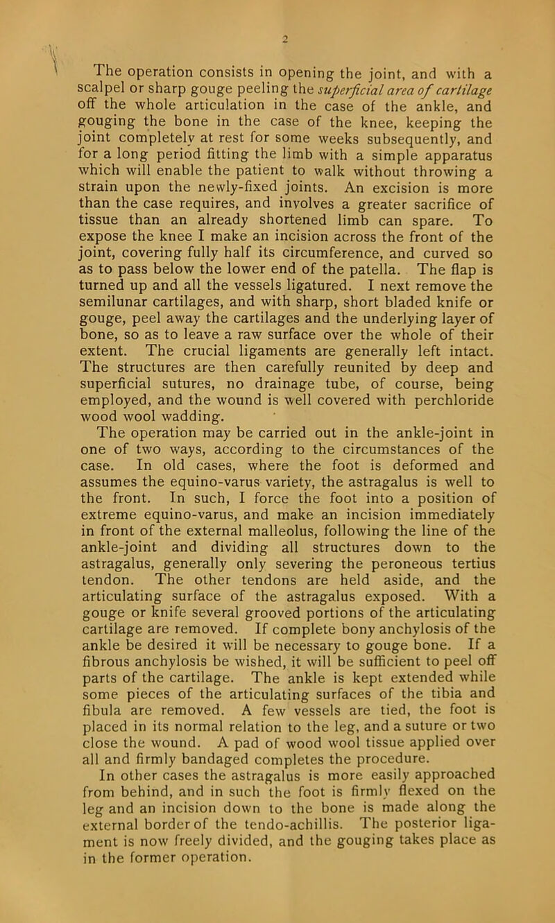 The operation consists in opening the joint, and with a scalpel or sharp gouge peeling the superficial area of cartilage off the whole articulation in the case of the ankle, and gouging the bone in the case of the knee, keeping the joint completely at rest for some weeks subsequently, and for a long period fitting the limb with a simple apparatus which will enable the patient to walk without throwing a strain upon the newly-fixed joints. An excision is more than the case requires, and involves a greater sacrifice of tissue than an already shortened limb can spare. To expose the knee I make an incision across the front of the joint, covering fully half its circumference, and curved so as to pass below the lower end of the patella. The flap is turned up and all the vessels ligatured. I next remove the semilunar cartilages, and with sharp, short bladed knife or gouge, peel away the cartilages and the underlying layer of bone, so as to leave a raw surface over the whole of their extent. The crucial ligaments are generally left intact. The structures are then carefully reunited by deep and superficial sutures, no drainage tube, of course, being employed, and the wound is well covered with perchloride wood wool wadding. The operation may be carried out in the ankle-joint in one of two ways, according to the circumstances of the case. In old cases, where the foot is deformed and assumes the equino-varus variety, the astragalus is well to the front. In such, I force the foot into a position of extreme equino-varus, and make an incision immediately in front of the external malleolus, following the line of the ankle-joint and dividing all structures down to the astragalus, generally only severing the peroneous tertius tendon. The other tendons are held aside, and the articulating surface of the astragalus exposed. With a gouge or knife several grooved portions of the articulating cartilage are removed. If complete bony anchylosis of the ankle be desired it will be necessary to gouge bone. If a fibrous anchylosis be wished, it will be sufficient to peel off parts of the cartilage. The ankle is kept extended while some pieces of the articulating surfaces of the tibia and fibula are removed. A few vessels are tied, the foot is placed in its normal relation to the leg, and a suture or two close the wound. A pad of wood wool tissue applied over all and firmly bandaged completes the procedure. In other cases the astragalus is more easily approached from behind, and in such the foot is firmly flexed on the leg and an incision down to the bone is made along the external border of the tendo-achillis. The posterior liga- ment is now freely divided, and the gouging takes place as in the former operation.