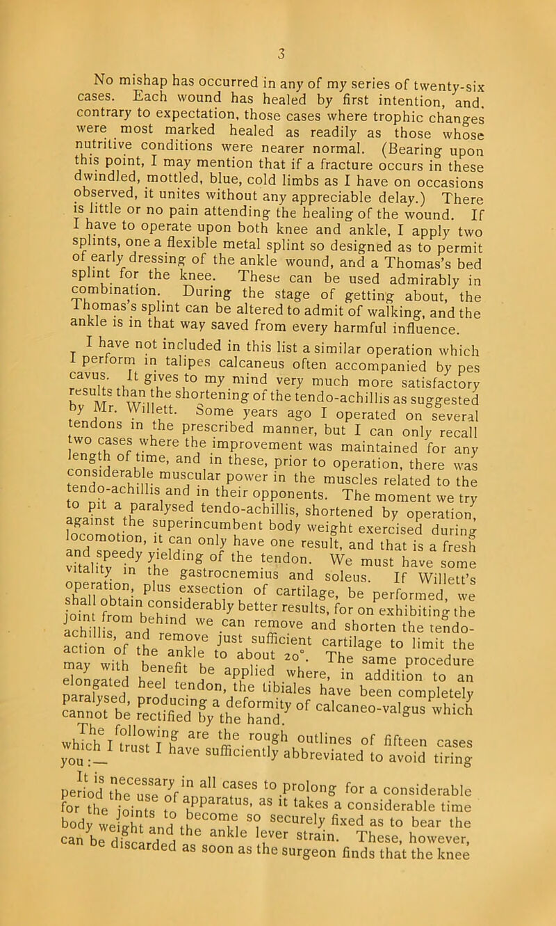 No mishap has occurred in any of my series of twenty-six cases. Each wound has healed by first intention, and. contrary to expectation, those cases where trophic changes were most marked healed as readily as those whose nutritive conditions were nearer normal. (Bearing upon this point, I may mention that if a fracture occurs in these dwindled, mottled, blue, cold limbs as I have on occasions observed, it unites without any appreciable delay.) There is little or no pain attending the healing of the wound. If I have to operate upon both knee and ankle, I apply two splints, one a flexible metal splint so designed as to permit of early dressing of the ankle wound, and a Thomas’s bed splint for the knee. These can be used admirably in combination During the stage of getting about, the i homas s splint can be altered to admit of walking, and the ankle is in that way saved from every harmful influence. I have not included in this list a similar operation which i perform in talipes calcaneus often accompanied by pes cavus. t gives to my mind very much more satisfactory results than the shortening of the tendo-achillis as suggested by Mr. Willett, borne years ago I operated on several tendons in the prescribed manner, but I can only recall two cases where the improvement was maintained for any cons!deraMm6’ theS6’ pHor t0 °Peration- there was considerable muscular power in the muscles related to the n o hui nd th opponents_ The moment we Gainst tffaySed tend°-achillis> shortened by operation) against the superincumbent body weight exercised during locomotion, it can only have one result, and that is a fresh vitalitrinyfhe gi°f the tend0n’ We must have some ltality in the gastrocnemius and soleus. If Willett’s shPaTob°ta,:nP US TeCM°n. °f Cartilaee- be performed. wJ ioin from h hnSHderab 7 bett6r reSU*tS’ for on exhibiting the Ichi lis ^nd We -Can rem°Ve and shorten the tend°- action of tVn® Justusufficient cartilage to limit the mat wflh hen^ k t0 ab0U] 20°- The same Procedure elongated heel f H aP,Phed, Where’ in additi°n aa Darafvsed 5r tendon> thre ^lales have been completely cannoTbe °f which whTclf IttrusfTlMf: 3re me.r0l]gh outlines of fifteen cases yoUSt 1 have sufficiently abbreviated to avoid tiring period therenf CfSeS to Prolong for a considerable for the joints to ,Pparatus’ as u takes a considerable time body we °ht and t^C°T, S<? SeCUrel? fixed as to bear lbe can bldfscLd^ ankle lGuVer Strain- These- however, discarded as soon as the surgeon finds that the knee