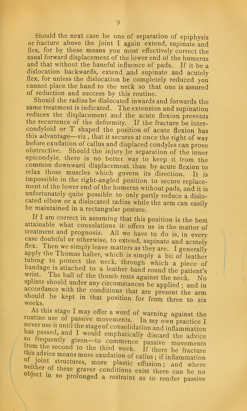 Should the next case be one of separation of epiphysis or fracture above the joint I again extend, supinate and flex, for by these means you most effectively correct the usual forward displacement of the lower end of the humerus and that without the baneful influence of pads. If it be a dislocation backwards, extend and supinate and acutely flex, for unless the dislocation be completely reduced you cannot place the hand to the neck so that one is assured of reduction and success by this routine. Should the radius be dislocated inwards and forwards the same treatment is indicated. The extension and supination reduces the displacement and the acute flexion prevents the recurrence of the deformity. If the fracture be inter- condyloid or T shaped the position of acute flexion has this advantage—viz., that it secures at once the right of way before exudation of callus and displaced condyles can prove obstructive. Should the injury be separation of the inner epicondyle, there is no better way to keep it from the common downward displacement than by acute flexion to relax those muscles which govern its direction. It is impossible in the right-angled position to secure replace- ment of the lower end of the humerus without pads, and it is unfortunately quite possible to only partly reduce a dislo- cated elbow or a dislocated radius while the arm can easily be maintained in a rectangular posture. If I am correct in assuming that this position is the best attainable what consolations it offers us in the matter of treatment and prognosis. All we have to do is, in every case doubtful or otherwise, to extend, supinate and acutely flex 1 hen we simply leave matters as they are. I generally apply the Thomas halter, which is simply a bit of leather tubing to protect the neck, through which a piece of bandage is attached to a leather band round the patient’s wrist. The ball of the thumb rests against the neck. No splints should under any circumstances be applied ; and in a£C°maiICe r* the condltions ^at are present the arm weehsd be kePt m that P°SItion for from three to six At this stage I may offer a word of warning against the routine use of passive movements. In my own practice I hLVenaUsSid UntH t6 Sta^60f cosolidation and inflammation has passed and I would emphatically discard the advice from tSU?7 Sf^-to commence passive movements H d t0 the third Week‘ If there be fracture Of intn!Ce m°re exudati,on of callus ; if inflammation neither «f fLUC eS’ m°re plastic eflrusion; and where obieef ; heSe flraver conditions exist there can be no n so prolonged a restraint as to render passive