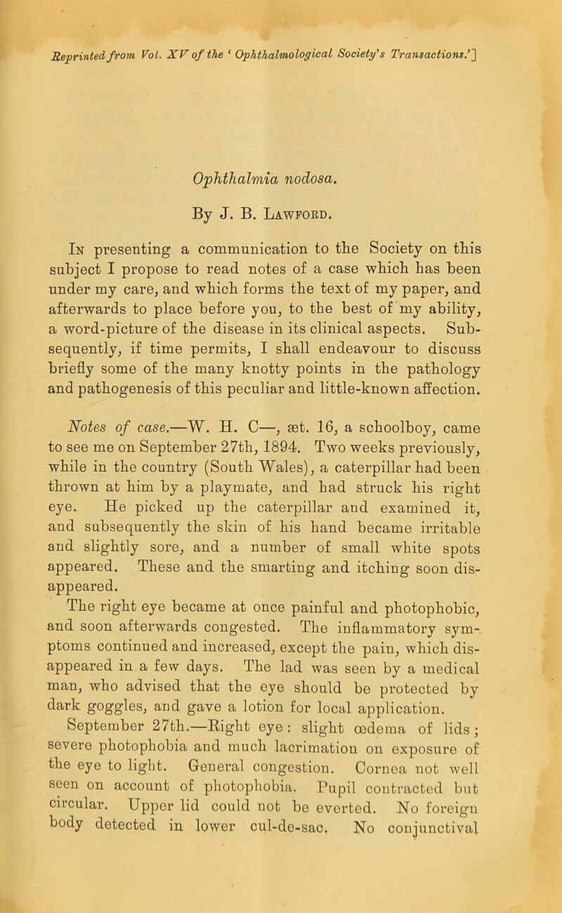 Reprinted from Voi. XV of the ‘ Ophthalmological Society’s Transactions’] Ophthalmia nodosa. By J. B. Lawford. In presenting a communication to the Society on this subject I propose to read notes of a case which has been under my care, and which forms the text of my paper, and afterwards to place before you, to the best of my ability, a word-picture of the disease in its clinical aspects. Sub- sequently, if time permits, I shall endeavour to discuss briefly some of the many knotty points in the pathology and pathogenesis of this peculiar and little-known affection. Notes of case.—W. H. C—, mt. 16, a schoolboy, came to see me on September 27th, 1894. Two weeks previously, while in the country (South Wales), a caterpillar had been thrown at him by a playmate, and bad struck his right eye. He picked up the caterpillar aud examined it, and subsequently the skin of his hand became irritable and slightly sore, and a number of small white spots appeared. These and the smarting and itching soon dis- appeared. The right eye became at once painful and photophobic, and soon afterwards congested. The inflammatory sym- ptoms continued and increased, except the pain, which dis- appeared in a few days. The lad was seen by a medical man, who advised that the eye should be protected by dark goggles, and gave a lotion for local application. September 27th.—Right eye: slight oedema of lids; severe photophobia and much lacrimatiou on exposure of the eye to light. General congestion. Cornea not well seen on account of photophobia. Pupil contracted but circular. Upper lid could not be everted. No foreign body detected in lower cul-de-sac, No conjunctival