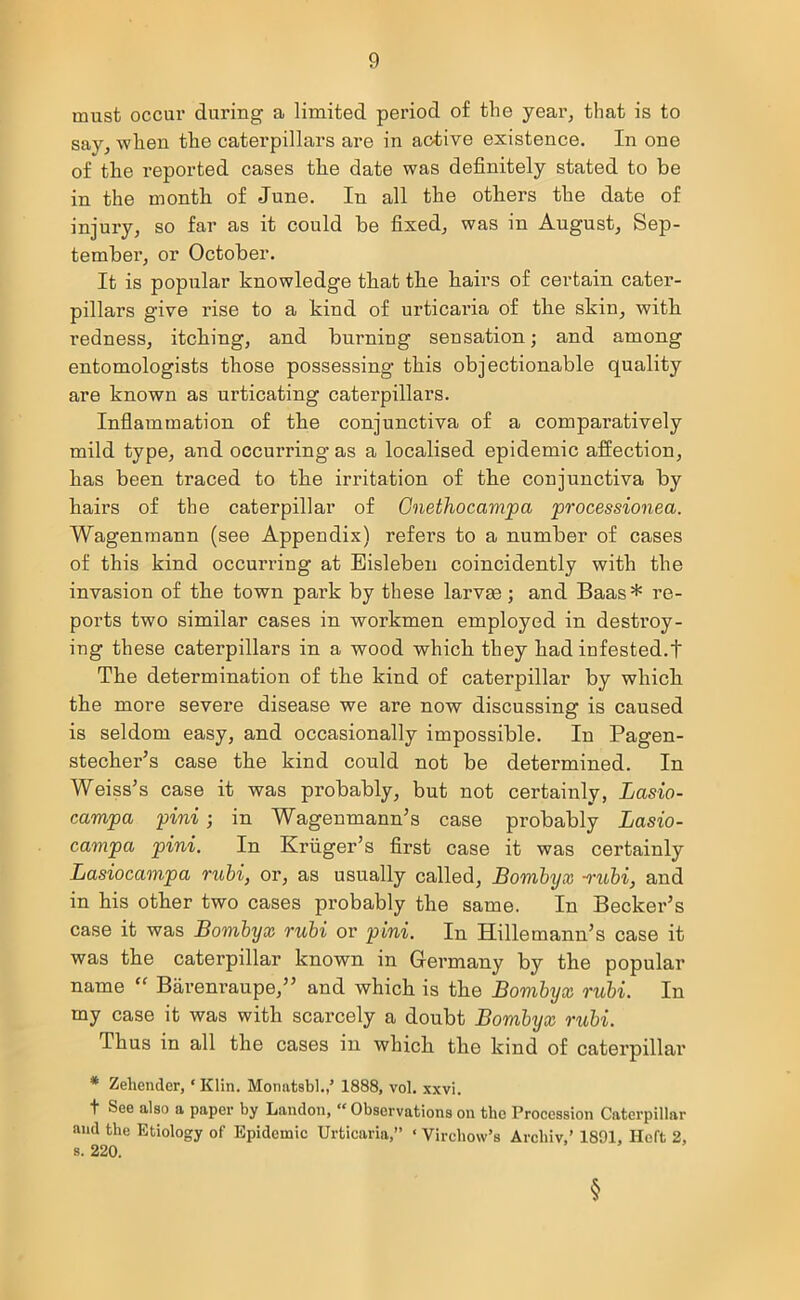 must occur during a limited period of the year, that is to say, when the caterpillars are in active existence. In one of the reported cases the date was definitely stated to be in the month of June. In all the others the date of injury, so far as it could be fixed, was in August, Sep- tember, or October. It is popular knowledge that the hairs of certain cater- pillars give rise to a kind of urticaria of the skin, with redness, itching, and burning sensation; and among entomologists those possessing this objectionable quality are known as indicating caterpillars. Inflammation of the conjunctiva of a comparatively mild type, and occurring as a localised epidemic affection, has been traced to the irritation of the conjunctiva by hairs of the caterpillar of Cnethocampa processioned. Wagenmann (see Appendix) refers to a number of cases of this kind occurring at Eisleben coincidently with the invasion of the town park by these larvae; and Baas * re- ports two similar cases in workmen employed in destroy- ing these caterpillars in a wood which they had infested.t The determination of the kind of caterpillar by which the more severe disease we are now discussing is caused is seldom easy, and occasionally impossible. In Pagen- stecher’s case the kind could not be determined. In Weiss’s case it was probably, but not certainly, Lasio- campa pini; in Wagenmann’s case probably Lasio- campa pini. In Kruger’s first case it was certainly Lasiocampa rubi, or, as usually called, Bornbyx •rubi, and in his other two cases probably the same. In Becker’s case it was Bornbyx rubi or pini. In Hillemann’s case it was the caterpillar known in Germany by the popular name “ Barenraupe,” and which is the Bornbyx rubi. In my case it was with scarcely a doubt Bornbyx rubi. Thus in all the cases in which the kind of caterpillar * Zehender, ‘ Klin. Monatsbl.,’ 1888, vol. xxvi. t See also a paper by Landon, “ Observations on the Procession Caterpillar mid the Etiology of Epidemic Urticaria,” * Virchow’s Archiv,' 1891, Heft 2, s. 220. §