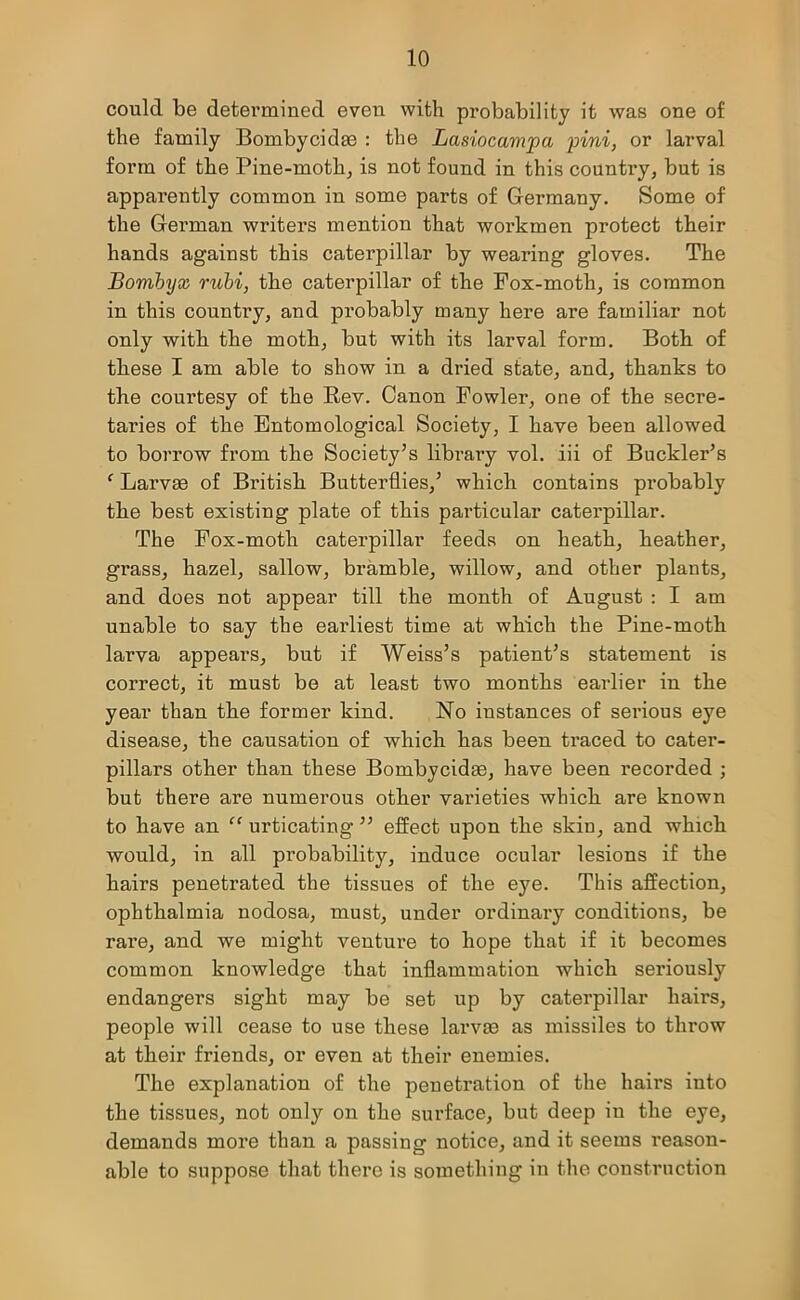 could be determined even with probability it was one of the family Bombycidae : the Lasiocampci pini, or larval form of the Pine-moth, is not found in this country, but is apparently common in some parts of Germany. Some of the German writers mention that workmen protect their hands against this caterpillar by wearing gloves. The Bombyx rubi, the caterpillar of the Fox-moth, is common in this country, and probably many here are familiar not only with the moth, but with its larval form. Both of these I am able to show in a dried state, and, thanks to the courtesy of the Rev. Canon Fowler, one of the seci’e- taries of the Entomological Society, I have been allowed to borrow from the Society’s library vol. iii of Buckler’s ‘ Larvae of British Butterflies,’ which contains probably the best existing plate of this particular caterpillar. The Fox-moth caterpillar feeds on heath, heather, grass, hazel, sallow, bramble, willow, and other plants, and does not appear till the month of August : I am unable to say the earliest time at which the Pine-moth larva appears, but if Weiss’s patient’s statement is correct, it must be at least two months earlier in the year than the former kind. No instances of serious eye disease, the causation of which has been traced to cater- pillars other than these Bombycidas, have been recorded ; but there are numerous other varieties which are known to have an “ urticating ” effect upon the skin, and which would, in all probability, induce ocular lesions if the hairs penetrated the tissues of the eye. This affection, ophthalmia nodosa, must, under ordinary conditions, be l’are, and we might venture to hope that if it becomes common knowledge that inflammation which seriously endangers sight may be set up by caterpillar hairs, people will cease to use these larvm as missiles to throw at their friends, or even at their enemies. The explanation of the penetration of the hairs into the tissues, not only on the surface, but deep iu the eye, demands more than a passing notice, and it seems reason- able to suppose that there is something in the construction