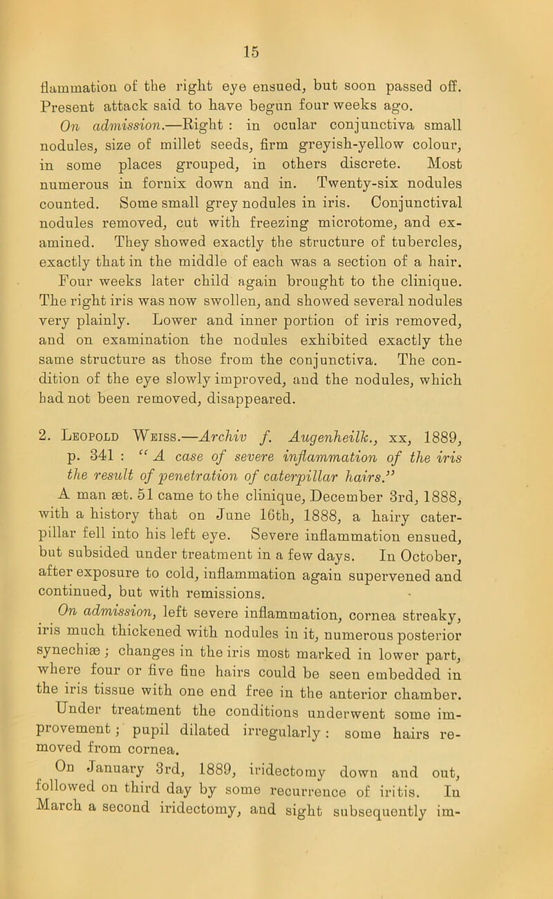 flammatiou of the right eye ensued, but soon passed off. Present attack said to have begun four weeks ago. On admission.—Right : in ocular conjunctiva small nodules, size of millet seeds, firm greyish-yellow colour, in some places grouped, in others discrete. Most numerous in fornix down and in. Twenty-six nodules counted. Some small grey nodules in iris. Conjunctival nodules removed, cut with freezing microtome, and ex- amined. They showed exactly the structure of tubercles, exactly that in the middle of each was a section of a hair. Four weeks later child again brought to the clinique. The right iris was now swollen, and showed several nodules very plainly. Lower and inner portion of iris removed, and on examination the nodules exhibited exactly the same structure as those from the conjunctiva. The con- dition of the eye slowly improved, and the nodules, which had not been removed, disappeared. 2. Leopold Weiss.—Archiv f. Augenheilk., xx, 1889, p. 341 : “ A case of severe inflammation of the iris the result of penetration of cateopillar hairs.33 A man set. 51 came to the clinique, December 3rd, 1888, with a history that on June 16th, 1888, a hairy cater- pillar fell into his left eye. Severe inflammation ensued, but subsided under treatment in a few days. In October, after exposure to cold, inflammation again supervened and continued, but with remissions. On admission, left severe inflammation, cornea streaky, iris much thickened with nodules in it, numerous posterior synechias ; changes in the iris most marked in lower part, where four or five fine hairs could be seen embedded in the iris tissue with one end free in the anterior chamber. Under treatment the conditions underwent some im- piovement; pupil dilated irregularly: some hairs re- moved from cornea. On January 3rd, 1889, iridectomy down and out, followed on third day by some recurrence of iritis. In Maich a second iridectomy, and sight subsequently im-