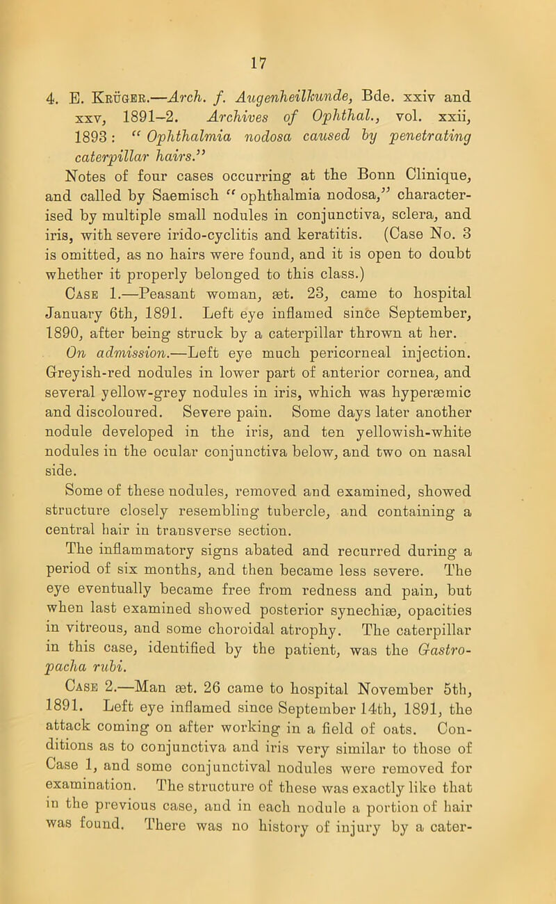 4. E. Kruger.—Arch. f. Augenheilhunde, Bde. xxiv and xxv, 1891—2. Archives of Ophthal., vol. xxii, 1893: “ Ophthalmia nodosa caused by penetrating caterpillar hairs.” Notes of four cases occurring at tlie Bonn Clinique, and called by Saemisch “ ophthalmia nodosa/’ character- ised by multiple small nodules in conjunctiva, sclera, and iris, with severe irido-cyclitis and keratitis. (Case No. 3 is omitted, as no hairs were found, and it is open to doubt whether it properly belonged to this class.) Case 1.—Peasant woman, aet. 23, came to hospital Januai’y 6th, 1891. Left eye inflamed since September, 1890, after being struck by a caterpillar thrown at her. On admission.—Left eye much pericorneal injection. Greyish-red nodules in lower part of anterior cornea, and several yellow-grey nodules in iris, which was hyperasmic and discoloured. Severe pain. Some days later another nodule developed in the iris, and ten yellowish-white nodules in the ocular conjunctiva below, and two on nasal side. Some of these nodules, removed and examined, showed structure closely resembling tubercle, and containing a central hair in transverse section. The inflammatory signs abated and recurred during a period of six months, and then became less severe. The eye eventually became free from redness and pain, but when last examined showed posterior synechias, opacities in vitreous, and some choroidal atrophy. The caterpillar in this case, identified by the patient, was the Gastro- pacha rubi. Case 2.—Man ast. 26 came to hospital November 5th, 1891. Left eye inflamed since September 14tli, 1891, the attack coming on after working in a field of oats. Con- ditions as to conjunctiva and iris very similar to those of Case 1, and some conjunctival nodules were removed for examination. The structure of these was exactly like that in the previous case, and in each nodule a portion of hair was found. There was no history of injury by a cater-