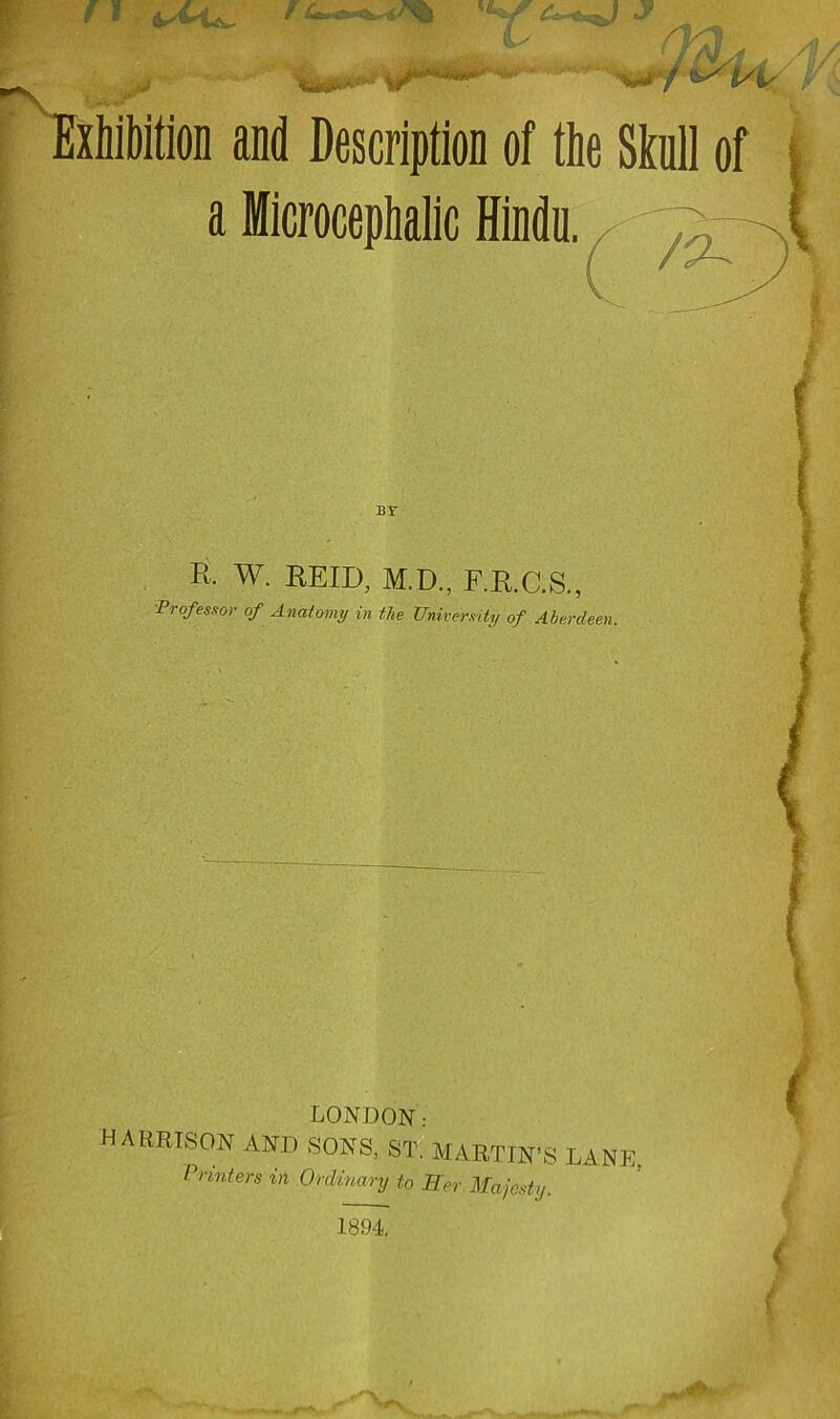 rixhfbition and Description of the Skull of i a Microcephalic Hindu. BY R. W. EEID, M.D., F.E.C.S., 'Professor of Anatomy in the University of Aberdeen. LONDON: HABRISON AND SONS, 8T. MARTIN’S LANE, Vrmlert in Ordinary to Ber Majaaty. 1894.