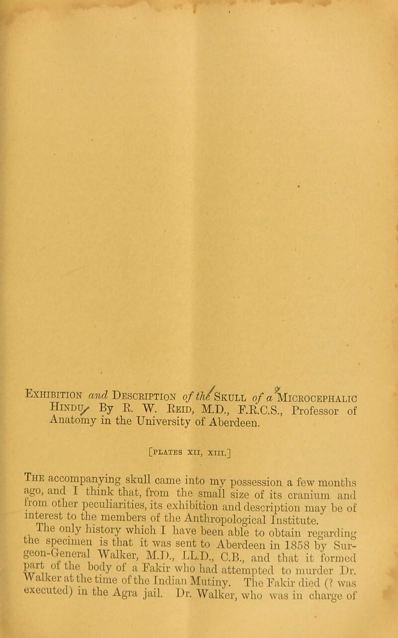 Exhibition a?icZ Description ofth/^KULi, o/ct^iOROCEPHALic Hindi^ By E. W. Eeid, M.D., F.E.C.S., Professor of Anatomy in the University of Aberdeen. [plates XII, XIII.] The accompanying skull came into my possession a few months ago, and I think that, from the small size of its cranium and lom other peculiarities, its exhibition and description may be of interest to the members of the Anthropological Institute. le only history which 1 have been able to obtain regarding the sp^ecimen is that it was sent to Aberdeen in 1858 by Siir- geon-General Walker, M.l)., LL.D., C.B., and that it formed part of the body of a Fakir who had attempted to murder Dr. W alker at the time of the Indian Mutiny. The Fakir died (? was execu ed) in the Agra jail. Dr. Walker, who was in charge of