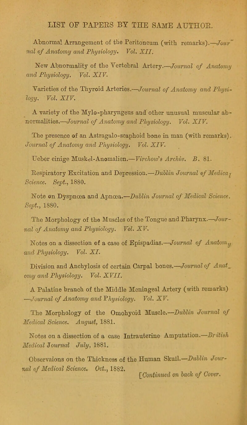 LIST OF PAPERS BY THE SAME AUTHOR. Abnormal Arrangement of the Peritoneum (with remarks).—Jour~ nal of Anatomy and Physiology. Vol. XII. New Abnormality of the Vertebral Artery.—Journal of Anatomy and Physiology. Vol. XIV. Varieties of the Thyroid Arteries.—Journal of Anatomy and Physi- logy. Vol, XIV. A variety of the Mylo-pharyngeus and other unusual muscular ab- normalities.—Journal of Anatomy and Physiology. Vol. XIV. The presence of an Astragalo-scaphoid bone in man (with remarks). Journal of Anatomy and Physiology. Vol. XIV. Ueber einige Muskel-Anomalien.—Virchow's Archiv. B. 81. Respiratory Excitation and Depression.—Dublin Journal of Medicaj^ Science. 8e;pt., 1880. Note on Dyspnoea and Apncea.—Dublin Journal of Medical Science. Sept., 1880. The Morphology of the Muscles of the Tongue and Pharynx.—Jour- nal of Anatomy and Physiology. Vol. XV. Notes on a dissection of a case of Epispadias.—Journal of Amtoniy and Physiology. Vol. XL Division and Anchylosis of certain Carpal bones.—Journal of Anai_ omy and Physiology. Vol. XVII. A Palatine branch of the Middle Meningeal Artery (with remarks) —Journal of Anatomy and Physiology. Vol. XV. The Morphology of the Omohyoid Muscle.—Dublin Journal of Medical Science. August, 1881. Notes on a dissection of a case Intrauterine Amputation.—British Medical 3ov/rnccl 1881. Observaions on the Thickness of the Human Skull.—Dublin Jour- nal of Medical Science, Oct., 1882. [Continued on back of Cover.