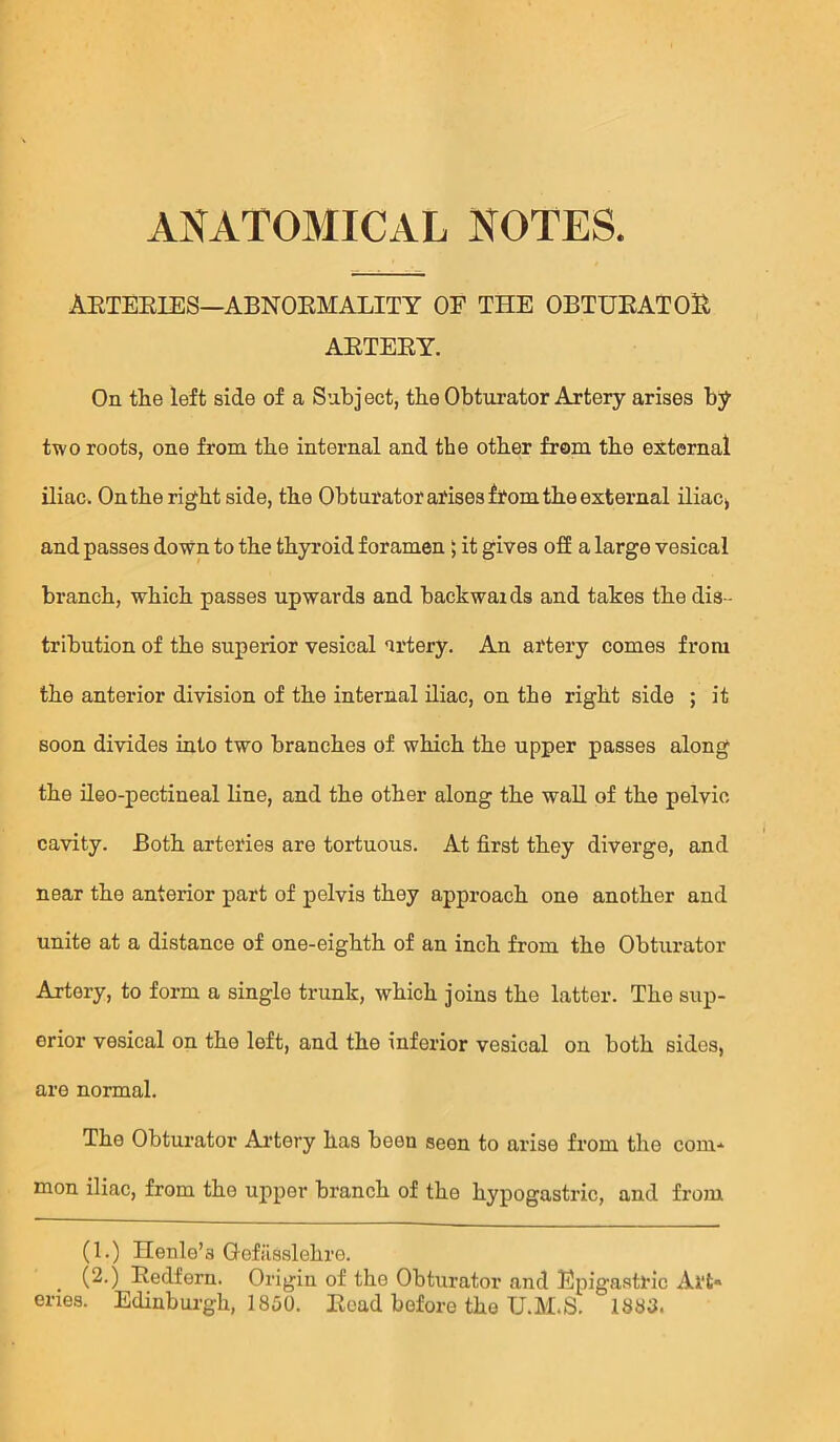 AETEEIES—ABNOEMALITY OF THE OBTUEATOU AETEEY. On tlie left side of a Subject, tbe Obturator Artery arises by two roots, one from tbe internal and the other from the external iliac. Onthe right side, the Obturator arises fi?om the external iliac> and passes down to the thyroid foramen > it gives ofE a large vesical branch, which passes upwards and backwaids and takes the dis - tribution of the superior vesical artery. An artery comes from the anterior division of the internal iliac, on the right side ; it soon divides into two branches of which the upper passes along the ileo-pectineal line, and the other along the waU of the pelvic cavity. Both arteries are tortuous. At first they diverge, and near the anterior part of pelvis they approach one another and unite at a distance of one-eighth of an inch from the Obturator Artery, to form a single trunk, which joins the latter. The sup- erior vesical on the left, and the inferior vesical on both sides, are normal. The Obturator Artery has been seen to arise from the com* mon iliac, from the upper branch of the hypogastric, and from (1.) Henle’s Gefiisslehre. (2.) Eedfern. Origin of the Obturator and Epigastric Ai‘t« cries. Edinburgh, 1850. Eead before the U.M.S. 1883.