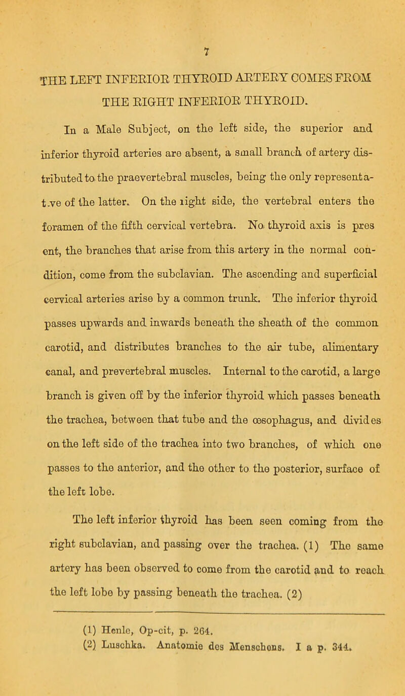 THE LEFT INFEEIOE THYEOID AETEEY COMES FEOM THE EIGHT INFEEIOE THYEOID. In a Male Subject, on tbe left side, tbe superior and inferior thyroid arteries are absent, a small brancii of artery dis- tributed to tbe praevertebral muscles, being tbe only representa- t.ve of tbe latter. On tbe ligbt side, tbe vertebral enters tbe foramen of tbe fifth cervical vertebra. No. tbyroid axis is pres ent, tbe branches that arise from this artery in tbe normal con- dition, come from tbe subclavian. Tbe ascending and superfi.cial cervical arteries arise by a common trunk. Tbe inferior tbyroid passes upwards and inwards beneath tbe sbeatb of tbe common carotid, and distributes branches to tbe an* tube, alimentary canal, and prevertebral muscles. Internal to tbe carotid, a largo branch is given off by tbe inferior tbyroid which passes beneath tbe trachea, between that tube and tbe oesophagus, and divides on tbe left side of tbe trachea into two branches, of which one passes to tbe anterior, and tbe other to tbe posterior, surface of tbe left lobe. Tbe left inferior tbyroid has been seen coming from tbe right subclavian, and passing over tbe trachea. (1) The same artery has been observed to come from tbe carotid and to reach tbe loft lobe by passing beneath the trachea. (2) (1) Henlc, Op-cit, p. 264. ^2) Luscbka. Anatomie des Menschens. lap. 344.