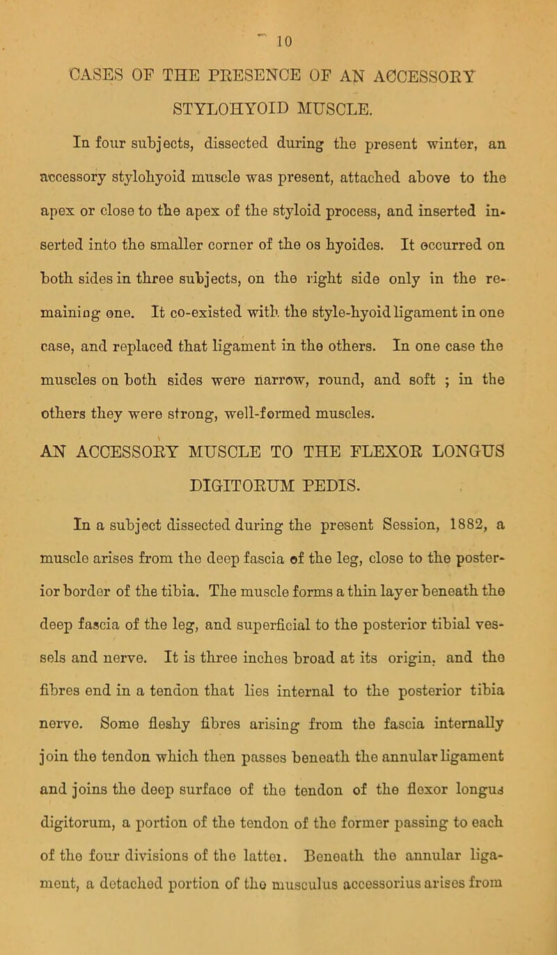 CASES OE THE PEESENCE OF AN A0CESSOEY STYLOHYOID MUSCLE. Iq four subjects, dissected during the present winter, an accessory stylohyoid muscle was present, attached above to the apex or close to the apex of the styloid process, and inserted in- serted into the smaller corner of the os hyoides. It occurred on both sides in three subjects, on the right side only in the re- maining one. It co-existed with the style-hyoid ligament in one case, and replaced that ligament in the others. In one case the muscles on both sides were narrow, round, and soft ; in the others they were strong, well-formed muscles. AN ACCESSOEY MUSCLE TO THE FLEXOE LONGUS DIGITOEUM PEDIS. In a subject dissected during the present Session, 1882, a muscle arises from the deep fascia of the leg, close to the poster- ior border of the tibia. The muscle forms a thin layer beneath the deep fascia of the leg, and superficial to the posterior tibial ves- sels and nerve. It is three inches broad at its origin, and the fibres end in a tendon that lies internal to the posterior tibia nerve. Some fleshy fibres arising from the fascia internally join the tendon which then passes beneath the annular ligament and joins the deep surface of the tendon of the flexor longus digitorum, a portion of the tendon of the former passing to each of the four divisions of the latter. Beneath the annular liga- ment, a detached portion of tho musculus accessorius arises from