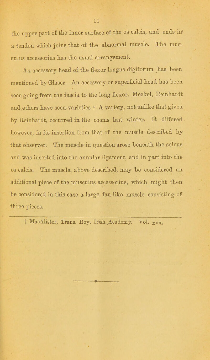 the upper part of the inner surface of the os calcis, and ends- in' a tendon which joins that of the ahnormal muscle. The mus- culus accessorius has the usual arrangement. An accessory head of the flexor longus digitorum has been mentioned by Glaser. An accessory or superficial head has been seen going from the fascia to the long flexor. Meckel, Reinhardt and others have seen varieties f A variety, not unlike that given by Reinhardt, occurred in the rooms last winter. It differed however, in its insertion from that of the muscle described by tbat obseiwer. The muscle in question arose beneath the soleus and was inserted into the annular ligament, and in part into the os calcis. The muscle, above described, may be considered an additional piece of the musculus accessorius, which might then be considered in this case a large fan-like muscle consisting of three pieces. t MacAlister, Trans. Eoy. Irish^Academy. Vol. xvx.