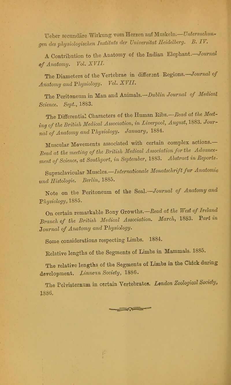 Ueber secundiire Wirkimg vom Herzen auf Muskeln.—Untersuchrm- gen clcs pJiysiologischen Instituts der Universitat Heidelberg. B. IV. A Contribution to the Anatomy of the Indian Elephant.—JowmoZ ef Anatomy. Vdl. XVII. The Diameters of the Vertebrae in different Regions.—Journal of Anatomy and Bhysiology. Vol. XVII. The Peritoneum in Man and Animals.—DtiSZin Journal of Medical Science. Bept., 1883. The Differential Characters of the Human Ribs.—Read at the Meet- ing of the British Medical Association, in Liverpool, August, 1883. Jour- nal of Anatomy and Vhysiology. January, Muscular Movements associated with certain complex actions.— Read at the meeting of the British Medical Association for the Advance- ment of Science, at Southport, in September, 1883. Abstract in Reports. Supraclavicular Muscles.—Internationale Monatschrift fur Anatomie und Histologie. Berlin, 1885. Note on the Peritoneum of the Seal.—Journal of Anatomy and Bhysiology, 1885. On certain remarkable Bony Growths.—Bead at the TFesf of Ireland Branch of the British Medical Association. March, 1883. Bart m Journal of Anatomy and Bhysidogy. Some considerations respecting Limbs. 1884. Relative lengths of the Segments of Limbs in Mammals. 1885. The relative lengths of the Segments of Limbs in the Chick during development, Linnean Society, 1886. The Pelvisternum in certain Vertebrates. L«ndon Zoological Society, J.886,