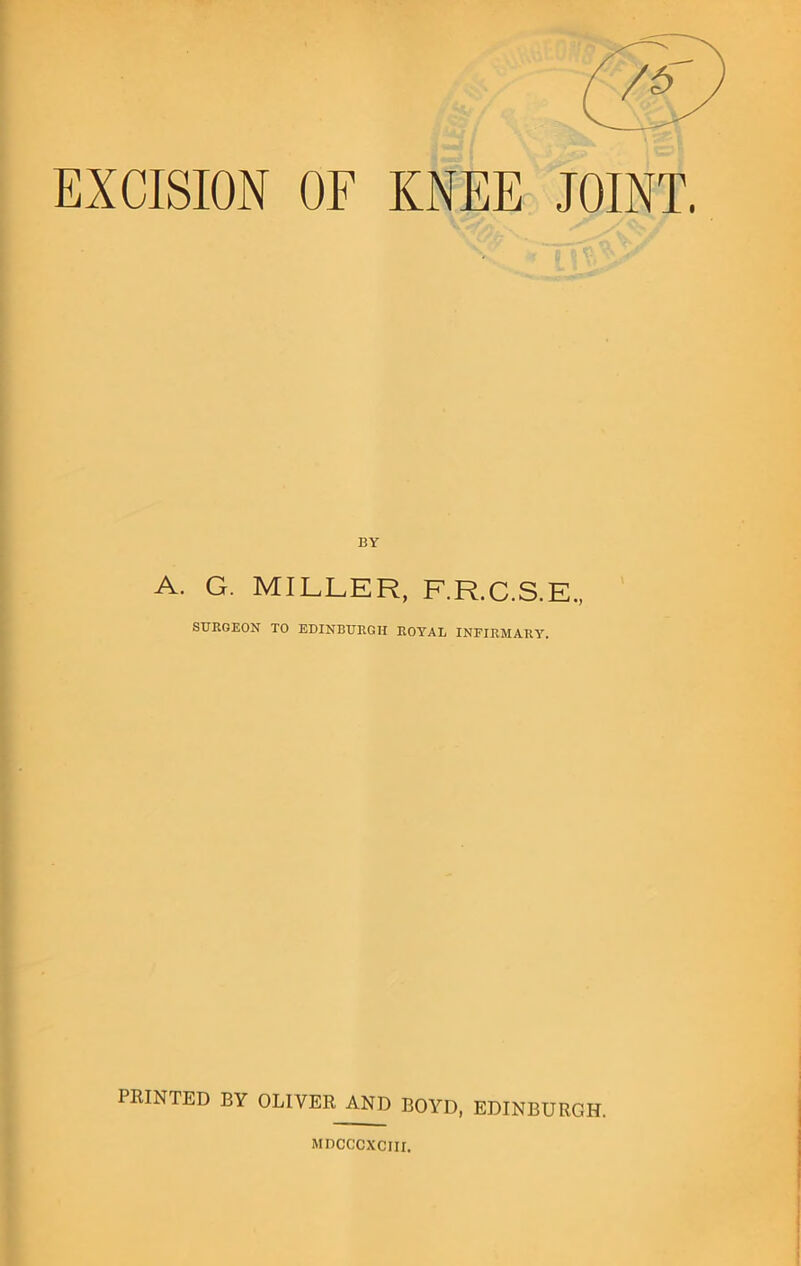 EXCISION OF KNEE JOINT. BY A. G. MILLER, F.R.C.S.E., STTROEON TO EDINBURGH ROYAL INFIRMARY. PRINTED BY OLIVER AND BOYD, EDINBURGH. MDCCCXCIII.
