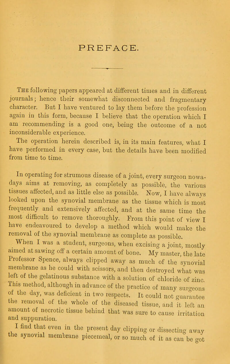 PREFACE. The following papers appeared at different times and in different journals; hence their somewhat disconnected and fragmentary character. But I have ventured to lay them before the profession again in this form, because I believe that the operation which I am recommending is a good one, being the outcome of a not inconsiderable experience. The operation herein described is, in its main features, what I have performed in every case, but the details have been modified from time to time. In operating for strumous disease of a joint, every surgeon nowa- days aims at removing, as completely as possible, the various tissues affected, and as little else as possible. How, I have always looked upon the synovial membrane as the tissue which is most frequently and extensively affected, and at the same time the most difficult to remove thoroughly. From this point of view I have endeavoured to develop a method which would make the removal of the synovial membrane as complete as possible. ^ When I was a student, surgeons, when excising a joint, mostly aimed at sawing off a certain amount of bone. My master, the late Professor Spence, always clipped away as much of the synovial membrane as he could with scissors, and then destroyed what was left of the gelatinous substance with a solution of chloride of zinc. This method, although in advance of the practice of many surgeons of the day, was deficient in two respects. It could not guarantee the removal of the whole of the diseased tissue, and it left an amount of necrotic tissue behind that was sure to cause irritation and suppuration. I find that even in the present day clipping or dissecting away the synovial membrane piecemeal, or so much of it as can be got