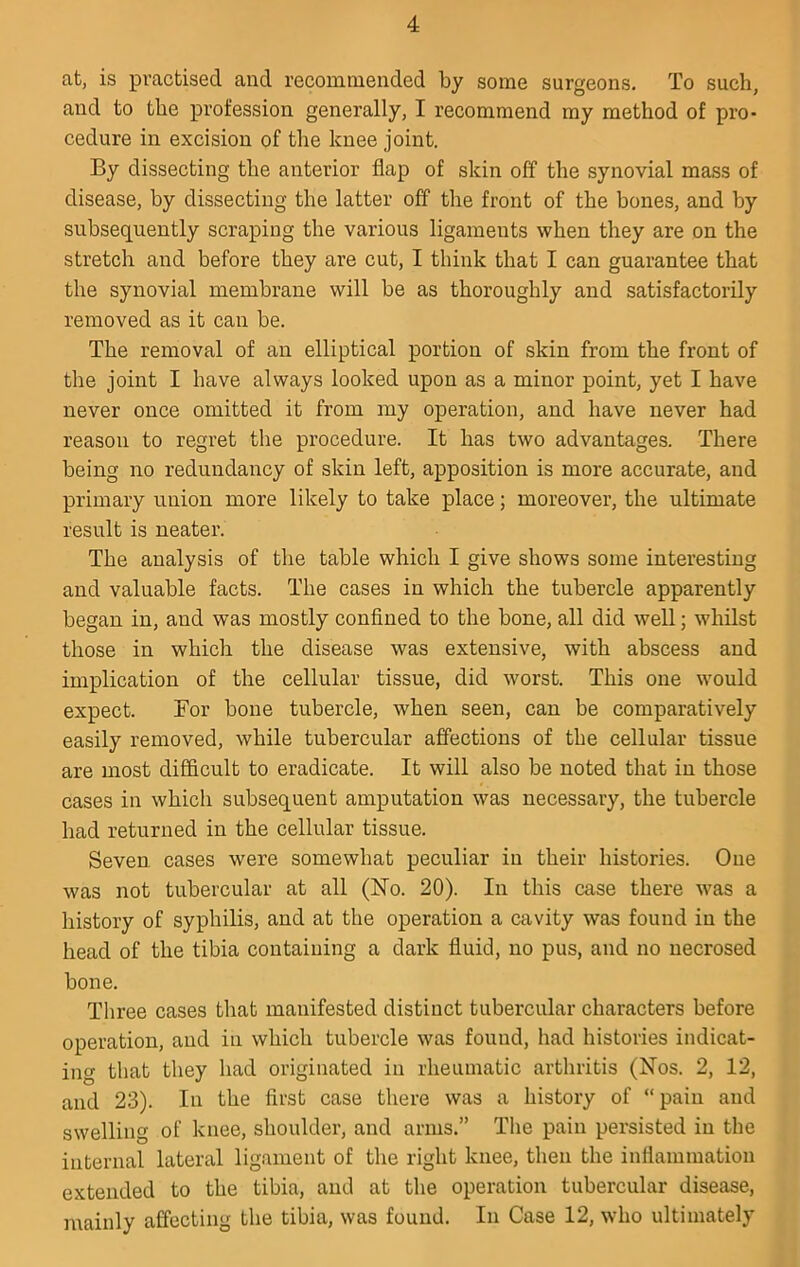 at, is practised and recommended by some surgeons. To such, and to the profession generally, I recommend my method of pro- cedure in excision of the knee joint. By dissecting the anterior flap of skin off the synovial mass of disease, by dissecting the latter off the front of the bones, and by subsequently scraping the various ligaments when they are on the stretch and before they are cut, I think that I can guarantee that the synovial membrane will be as thoroughly and satisfactorily removed as it can be. The removal of an elliptical portion of skin from the front of the joint I have always looked upon as a minor point, yet I have never once omitted it from my operation, and have never had reason to regret the procedure. It has two advantages. There being no redundancy of skin left, apposition is more accurate, and primary union more likely to take place; moreover, the ultimate result is neater. The analysis of the table which I give shows some interesting and valuable facts. The cases in which the tubercle apparently began in, and was mostly conflned to the bone, all did well; whilst those in which the disease was extensive, with abscess and implication of the cellular tissue, did worst. This one would expect. For bone tubercle, when seen, can be comparatively easily removed, while tubercular affections of the cellular tissue are most difficult to eradicate. It will also be noted that in those cases in which subsequent amputation was necessary, the tubercle had returned in the cellular tissue. Seven cases were somewhat peculiar in their histories. One was not tubercular at all (No. 20). In this case there was a history of syphilis, and at the operation a cavity was found in the head of the tibia containing a dark fluid, no pus, and no necrosed bone. Three cases that manifested distinct tubercular characters before operation, and in which tubercle was found, had histories indicat- ing that they had originated in rheumatic arthritis (Nos. 2, 12, and 23). In the first case there was a history of “pain and swelling of knee, shoulder, and arms.” The pain persisted in the internal lateral ligament of the right knee, then the inflammation extended to the tibia, and at the operation tubercular disease, mainly affecting the tibia, was found. In Case 12, who ultimately