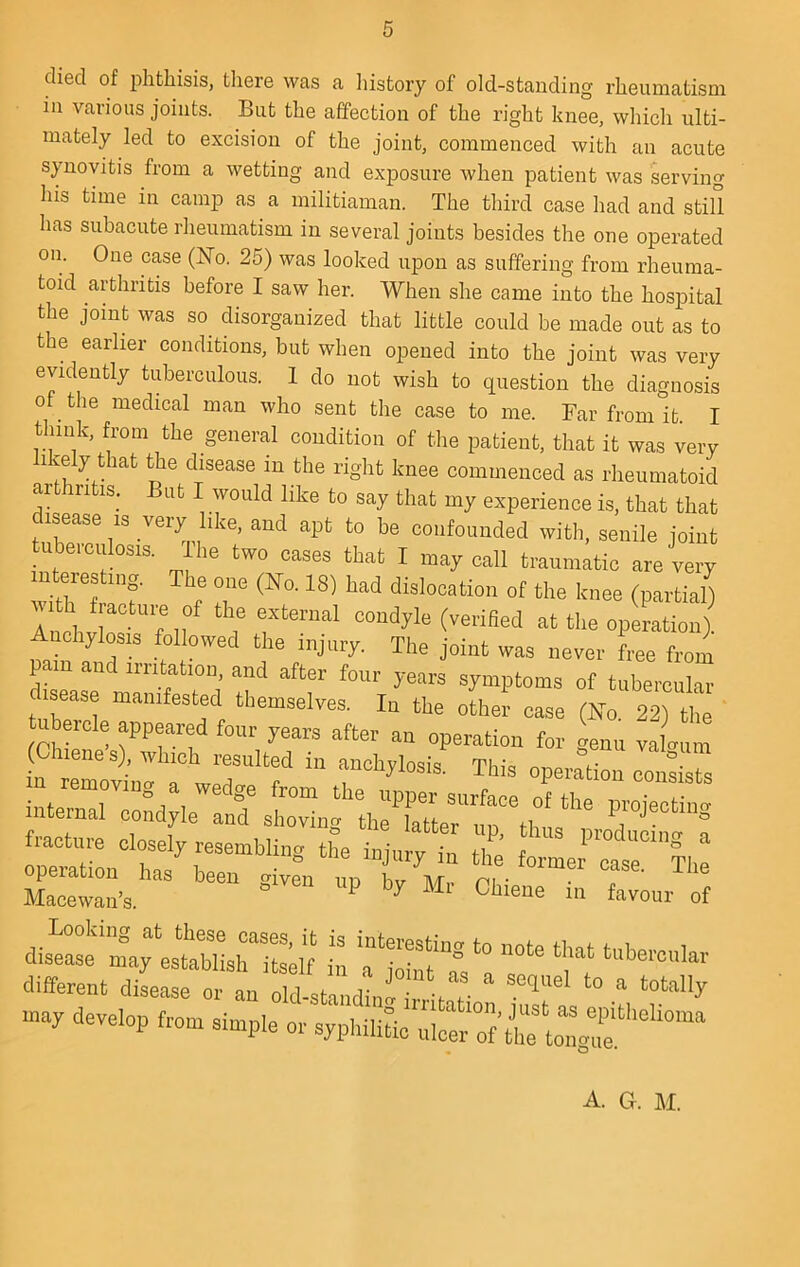 died of phthisis, there was a Iiistory of old-stauding rheumatism ill various joints. But the affection of the right knee, whicli ulti- mately led to excision of the joint, commenced with an acute sjmovitis from a wetting and exposure when patient was serving his time in camp as a militiaman. The third case had and still has subacute rheumatism in several joints besides the one operated on. One case (ISfo. 25) was looked upon as suffering from rheuma- toid arthritis before I saw her. When she came into the hospital the joint was so^ disorganized that little could be made out as to the earlier conditions, but when opened into the joint was very evidently tuberculous. 1 do not wish to question the diagnosis of^ the medical man who sent the case to me. Far from it. I think, from the general condition of the patient, that it was very ^ f n disease in the right knee commenced as rheumatoid ar ri is. at I would like to say that my experience is, that that disease is very like, and apt to be confounded with, senile joint tubeiculosis. The two cases that I may call traumatic are very f T dislocation of the knee (partial) Anchv r f 11 ? condyle (verified at the operation), nchylosm followed the injury. The joint was never free from pain and irritation, and after four years symptoms of tubereular disease manifested themselves. In the other case (No. 22) the ubeicle appeared four years after an operation for genu valaum L reTovil a weT'f “ This operation conists internal condyle and sho“ng tlieTtta“r[rtC^^ Projecting operation lias been mven un bu- m • Maeewan-S. ^ ^ of disease may establish Self in different disease or an old-standini . . may develop from simple or sjphilitic A. G. M.