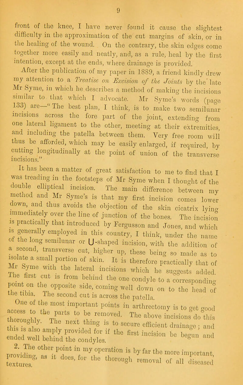 front of the knee, I have never found it cause the slightest difficulty in the approximation of the cut margins of skin, or in the healing of the \vound. On the contrary, the skin edges come together more easily and neatly, and, as a rule, heal by the first intention, except at the ends, where drainage is iDrovided. After the publication of my paper in 1889, a friend kindly drew my attention to a Treatise, on Excision of the Joints by the late Mr Syme, in which he describes a method of making the incisions similar to that which I advocate. Mr Syme’s Avords (page 133) are—“The best plan, I think, is to make two semilunar incisions across the fore part of the joint, extending from one lateral ligament to the other, meeting at their extremities, and including the patella between them. Very free room will thus be afforded, which may be easily enlarged, if required, by cutting longitudinally at the point of union of the transA'erse incisions.” It has been a matter of great satisfaction to me to find that I vvas treading in the footsteps of Mr Syme when I thought of the double elliptical incision. The main difference between my method and Mr Syme’s is that my first incision comes lower down, and thus avoids the objection of the skin cicatrix lyiim nnmediately over the line of junction of the bones. The incision IS practically that introduced by Fergusson and Jones, and which IS generally employed in this country, I think, under the name of the long semilunar or (J-shaped incision, with the addition of a jcond, transverse cut, higher up, these being so made as to isolate a smal portion of skm. It is therefore practically that of ThP ® Incisions which he suggests added. I he first cut IS from behind the one condyle to a corresponding oint on the opposite side, coming well down on to the head of tiie tibia. Ihe second cut is across the patella. One of the most important points in arthrectomy is to get o-ood ti LS .3 also amply provided for it the first iiicisioi. be bem„, and ended well behind the condyles. ° 2. The other point in my operation is by far the more important o'-<c:d
