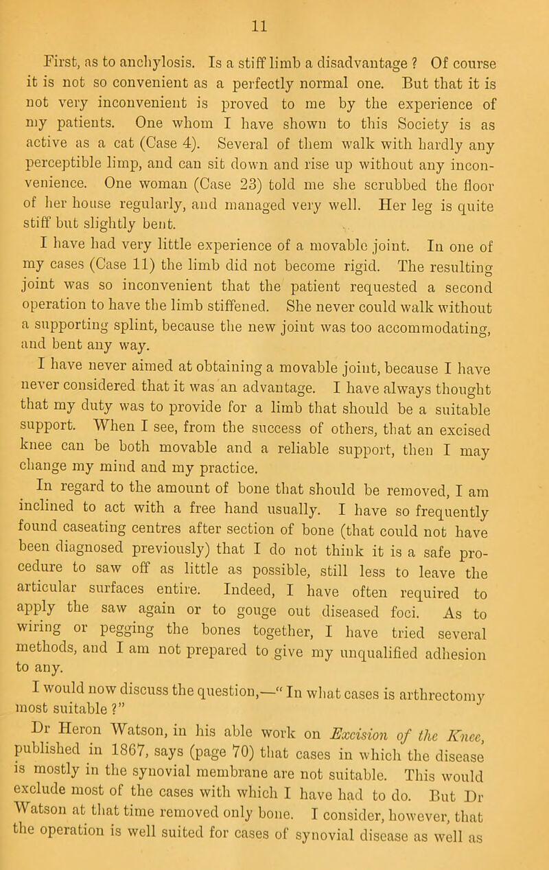 First, as to anchylosis. Is a stiff limb a disadvantage ? Of course it is not so convenient as a perfectly normal one. But that it is not very inconvenient is proved to me by the experience of my patients. One whom I have shown to this Society is as active as a cat (Case 4). Several of them walk with hardly any perceptible limp, and can sit down and rise up without any incon- venience. One woman (Case 23) told me she scrubbed the floor of her house regularly, and managed very well. Her leg is quite stiff but slightly bent. I have had very little experience of a movable joint. In one of my cases (Case 11) the limb did not become rigid. The resulting joint was so inconvenient that the patient requested a second operation to have the limb stiffened. She never could walk without a supporting splint, because the new joint was too accommodating, and bent any way. I have never aimed at obtaining a movable joint, because I have never considered that it was an advantage. I have always thought that my duty was to provide for a limb that should be a suitable support. When I see, from the success of others, that an excised knee can be both movable and a reliable support, then I may change my mind and my practice. In regard to the amount of bone that should be removed, I am inclined to act with a free hand usually. I have so frequently found caseating centres after section of bone (that could not have been diagnosed previously) that I do not think it is a safe pro- cedure to saw off as little as possible, still less to leave the articular surfaces entire. Indeed, I have often required to apply the saw again or to gouge out diseased foci. As to wiring or pegging the bones together, I have tried several methods, and I am not prepared to give my unqualified adhesion to any. I would now discuss the question,— In what cases is arthrectomy most suitable ?” Hr Heron Watson, in his able work on Excision of the Knee, published in 1867, says (page 70) that cases in which the disease IS mostly in the synovial membrane are not suitable. This would exclude most of the cases with which I have had to do. But Dr Watson at that time removed only bone. I consider, however, that the operation is well suited for cases of synovial disease as well as
