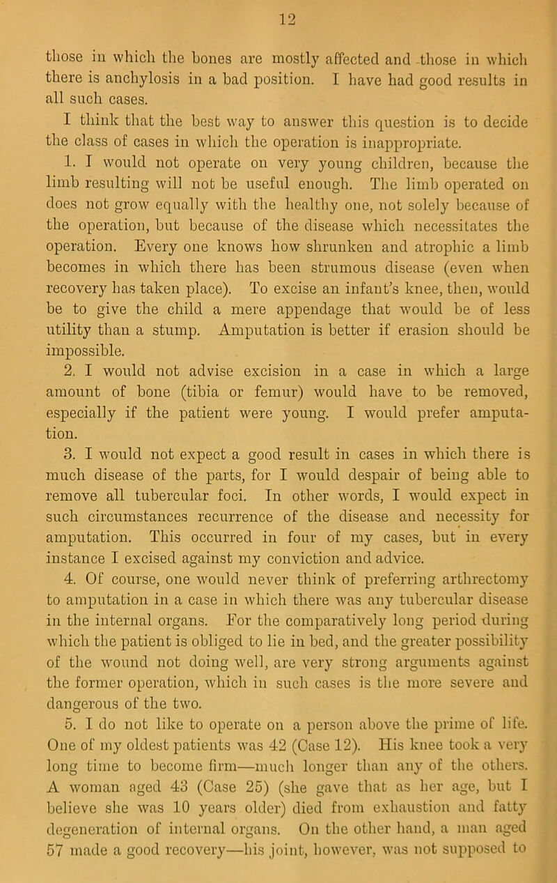 those ill which the bones are mostly affected and -tliose in which there is anchylosis in a bad position. I have had good results in all such cases. I think that the best way to answer this question is to decide the class of cases in which the operation is inappropriate. 1. I would not operate on very young children, because the limb resulting will not be useful enough. The limb operated on does not grow equally with the healthy one, not solely becau.se of the operation, but because of the disease which necessitates the operation. Every one knows how shrunken and atrophic a limb becomes in which there has been strumous disease (even when recovery has taken place). To excise an infant’s knee, then, would be to give the child a mere appendage that would be of less utility than a stump. Amputation is better if erasion should be impossible. 2. I would not advise excision in a case in which a large amount of bone (tibia or femur) would have to be removed, especially if the patient were young. I would prefer amputa- tion. 3. I would not expect a good result in cases in which there is much disease of the parts, for I would despair of being able to remove all tubercular foci. In other words, I would expect in such circumstances recurrence of the disease and necessity for amputation. This occurred in four of my cases, but in every instance I excised against my conviction and advice. 4. Of course, one would never think of preferring arthrectomy to amputation in a case in which there was any tubercular disease in the internal organs. For the comparatively long period -during which the patient is obliged to lie in bed, and the greater possibility of the wound not doing well, are very strong arguments against the former operation, which in such cases is the more severe and dangerous of the two. 5. 1 do not like to operate on a person above the prime of life. One of my oldest patients was 42 (Case 12). His knee took a very long time to become firm—much longer than any of the others. A woman aged 43 (Case 25) (she gave that as her age, but I believe she was 10 years older) died from exhaustion and fatty degeneration of internal organs. On the other hand, a man aged 57 made a good recovery—his joint, however, was not supposed to