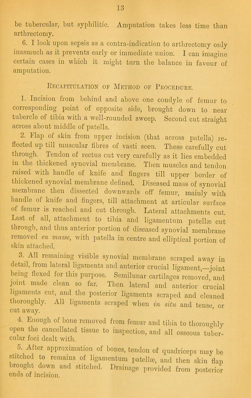 be tubercular, but syphilitic. Amputation takes less time tlian arthrectomy, 6. I look upon sepsis as a contra-indication to arthrectomy only inasmuch as it prevents early or immediate union. I can imagine certain cases in which it might turn the balance in favour of amputation. Recapitulation of Method of Pkocedure. 1. Incision from behind and above one condyle of femur to corresponding point of opposite side, brought down to near tubercle of tibia with a well-rounded sweep. Second cut straight across about middle of patella. 2. Map of skin from upper incision (that across patella) le- flected up till muscular fibres of vasti seen. These carefully cut through. Tendon of rectus cut very carefully as it lies embedded in the thickened synovial membrane. Then muscles and tendon raised with handle of knife and fingers till upper border of thickened synovial membrane defined. Diseased mass of synovial membrane then dissected downwards off femur, mainly with handle of knife and fingers, till attachment at articular surface of femur is reached and cut through. Lateral attachments cut. Last of all, attachment to tibia and ligamentum patella3 cut through, and thus anteiior portion of diseased synovial membrane removed en masse, with patella in centre and elliptical portion of .skin attached. 3. All remaining visible synovial membrane scraped away in detail, from lateral ligaments and anterior crucial ligament,—joint being flexed for this purpose. Semilunar cartilages removed, and joint made clean so far. Then lateral and anterior crucial ligaments cut, and the posterior ligaments scraped and cleaned thoroughly. All ligaments scraped when in sitio and tense, or cut away. 4. Enough of bone removed from femur and tibia to thoroimhly open the cancellated tissue to inspection, and all osseous tuber- cular foci dealt with. 5. After approximation of bones, tendon of quadriceps may be stitched to remains of ligamentum patellie, and then skin flap brought down and stitched. Drainage provided from posterior ends of incision.