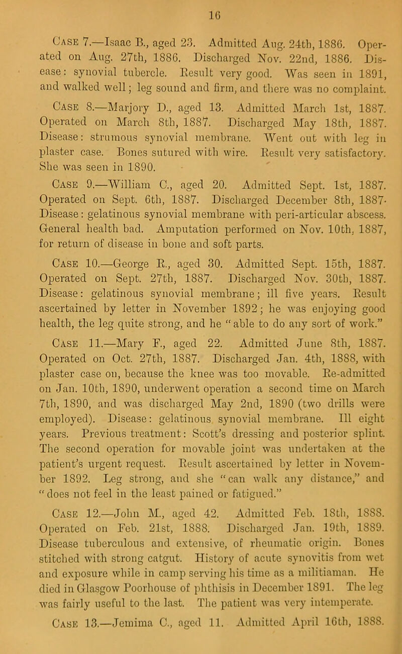 16 Case 7.—Isaac B., aged 23. Admitted Aug. 24th, 1886. Oper- ated on Aug. 27th, 1886. Discharged Nov. 22nd, 1886. Dis- ease: synovial tubercle. Eesult very good. Was seen in 1891, and walked well; leg sound and firm, and there was no complaint. Case 8.—Marjory D., aged 13. Admitted Marcli 1st, 1887. Operated on March 8th, 1887. Discharged May 18th, 1887. Disease: strumous synovial membrane. Went out with leg in plaster case. Bones sutured with wire. Eesult very satisfactory. She was seen in 1890. Case 9.—William C., aged 20. Admitted Sept. 1st, 1887. Operated on Sept. 6th, 1887. Discharged December 8th, 1887- Disease : gelatinous synovial membrane with peri-articular abscess. General health bad. Amputation performed on Nov. 10th. 1887, for return of disease in bone and soft parts. Case 10.—George R, aged 30. Admitted Sept. 15th, 1887. Operated on Sept. 27th, 1887. Discharged Nov. 30th, 1887. Disease: gelatinous synovial membrane; ill five years. Eesult ascertained by letter in November 1892; he was enjoying good health, the leg quite strong, and he “ able to do any sort of work.” Case 11.—Mary F., aged 22. Admitted June 8th, 1887. Operated on Oct. 27th, 1887. Discharged Jan. 4th, 1888, with plaster case on, because the knee was too movable. Ee-admitted on Jan. 10th, 1890, underwent operation a second time on March 7th, 1890, and was discharged May 2nd, 1890 (two drills were employed). Disease: gelatinous synovial membrane. Ill eight years. Previous treatment: Scott’s dressing and posterior splint. Tlie second operation for movable joint was undertaken at the patient’s urgent request. Eesult ascertained by letter in Novem- ber 1892. Leg strong, and she “can walk any distance,” and “ does not feel in the least pained or fatigued.” Case 12.—John M., aged 42. Admitted Feb. 18tli, 1888. Operated on Feb. 21st, 1888. Discharged Jan. 19th, 1889. Disease tuberculous and extensive, of rheumatic origin. Bones stitched with strong catgut. History of acute synovitis from wet and exposure while in camp serving his time as a militiaman. He died in Glasgow Poorhouse of phthisis in December 1891. The leg was fairly useful to the last. The patient was very intemperate.