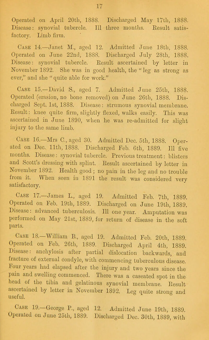 Operated on April 20tli, 1888. Discliarged May 17th, 1888. Disease: synovial tubercle. Ill three months. Eesult satis- factory. Limb firm. Case 14.—Janet M., aged 12. Admitted June 18th, 1888. Operated on June 22nd, 1888. Discharged July 28th, 1888. Disease: synovial tubercle. Eesult ascertained by letter in ISTovember 1892. She was in good health, the “ leg as strong as ever,” and she “ quite able for work.” Case 15.—David S., aged 7. Admitted June 25th, 1888. Operated (erasiou, no bone removed) on June 26th, 1888. Dis- charged Sept. 1st, 1888. Disease; strumous synovial membrane. Eesult: knee quite firm, slightly flexed, walks easily. This was ascertained in June 1890, when he was re-admitted for slight injury to the same limb. Case 16.—Mrs C., aged 30. Admitted Dec. 5th, 1888. Oper- ated on Dec. 11th, 1888. Discharged Eeb. 6th, 1889. Ill five months. Disease: synovial tubercle. Previous treatment: blisters and Scott’s dressing with splint. Eesult ascertained by letter in l^ovember 1892. Health good; no pain in the leg and no trouble fi’om it. When seen in 1891 the result was considered very satisfactory. Case 17.—James L., aged 19. Admitted Feb. 7th, 1889. Operated on Feb. 19th, 1889. Discharged on June 19th, 1889. Disease; advanced tuberculosis. Ill one year. Amputation was performed on May 21st, 1889, for return of disease in the soft parts. Case 18.—William B., aged 19. Admitted Feb. 20th, 1889. Operated on Feb. 26th, 1889. Discharged April 4th, 1889. Disease: anchylosis after partial dislocation backwards, and fracture of external condyle, with commencing tuberculous disease. Four years had elapsed after the injury and two years since the pain and swelling commenced. There was a caseated spot in the head of the tibia and gelatinous synovial membrane. Eesult ascertained by letter in November 1892. Leg quite strong and useful. Case 19.—George P., aged 12. Admitted June 19th, 1889. Operated on June 25th, 1889. Discharged Dec. 30th, 1889, with