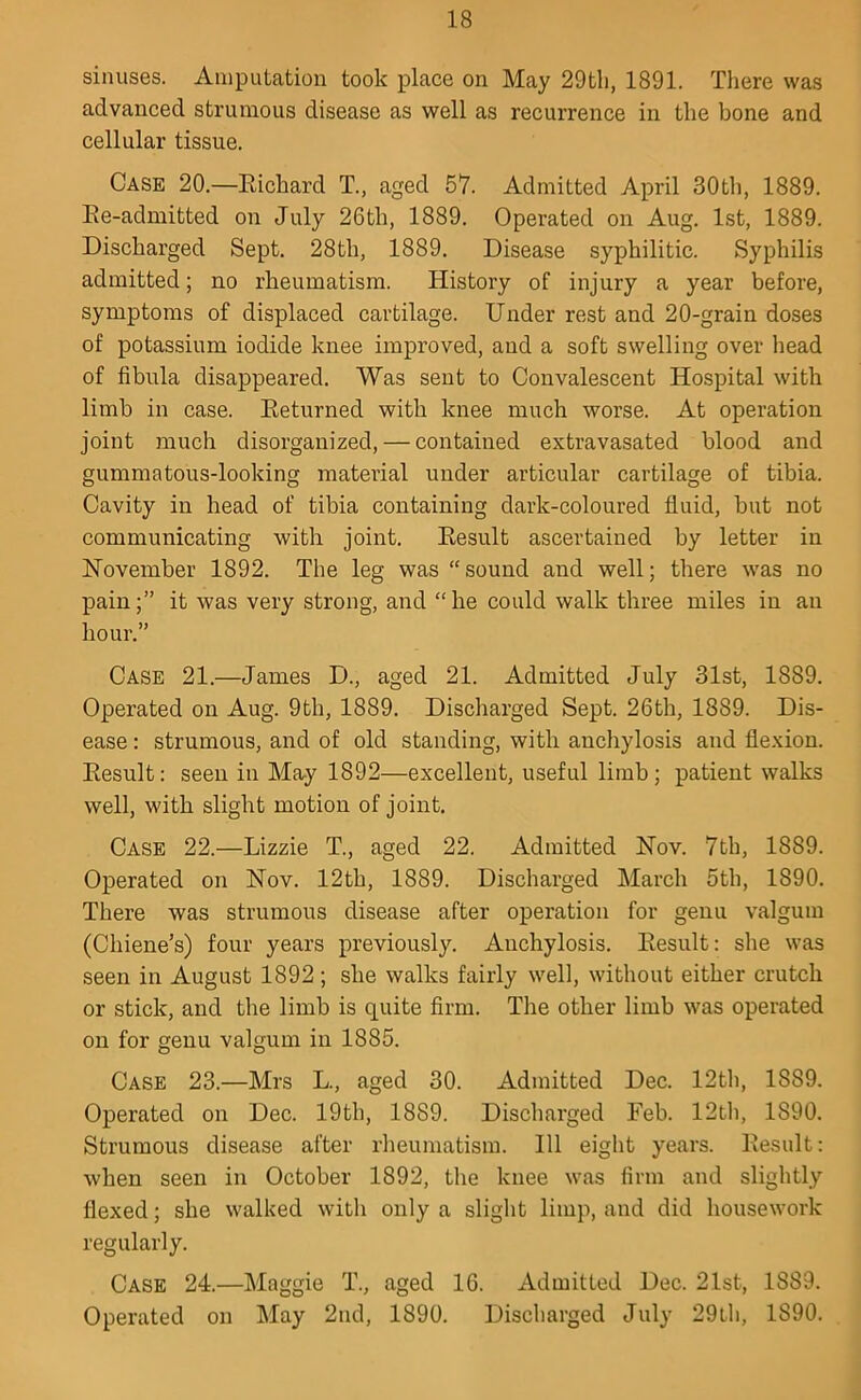 sinuses. Aiuputation took place on May 29tli, 1891. There was advanced strumous disease as well as recurrence in the bone and cellular tissue. Case 20.—Eichard T., aged 57. Admitted April 30th, 1889. Ee-admitted on July 26th, 1889. Operated on Aug. 1st, 1889. Discharged Sept. 28th, 1889. Disease syphilitic. Syphilis admitted; no rheumatism. History of injury a year before, symptoms of displaced cartilage. Under rest and 20-grain doses of potassium iodide knee improved, and a soft swelling over head of fibula disappeared. Was sent to Convalescent Hospital with limb in case. Eeturned with knee much worse. At operation joint much disorganized, — contained extravasated blood and gummatous-looking material under articular cartilage of tibia. Cavity in head of tibia containing dark-coloured fluid, but not communicating with joint. Eesult ascertained by letter in November 1892. The leg was “sound and well; there was no pain;” it was very strong, and “he could walk three miles in an hour.” Case 21.—James D., aged 21. Admitted July 31st, 1889. Operated on Aug. 9th, 1889. Discharged Sept. 26th, 1889. Dis- ease : strumous, and of old standing, with anchylosis and flexion. Eesult: seen in May 1892—excellent, useful limb; patient walks well, with slight motion of joint. Case 22.—Lizzie T., aged 22. Admitted Nov. 7th, 1889. Operated on Nov. 12th, 1889. Discharged March 5th, 1890. There was strumous disease after operation for genu valgum (Chiene’s) four years previously. Anchylosis. Eesult: she was seen in August 1892; she walks fairly well, without either crutch or stick, and the limb is quite firm. The other limb was operated on for genu valgum in 1885. Case 23.—Mrs L., aged 30. Admitted Dec. 12tli, 1889. Operated on Dec. 19th, 1889. Discharged Feb. 12tli, 1890. Strumous disease after rheumatism. Ill eight years. Eesult: when seen in October 1892, the knee was firm and slightly flexed; she walked with only a slight limp, and did housework regularly. Case 24.—Maggie T., aged 16. Admitted Dec. 21st, 1889. Operated on May 2nd, 1890. Discharged July 29th, 1890.