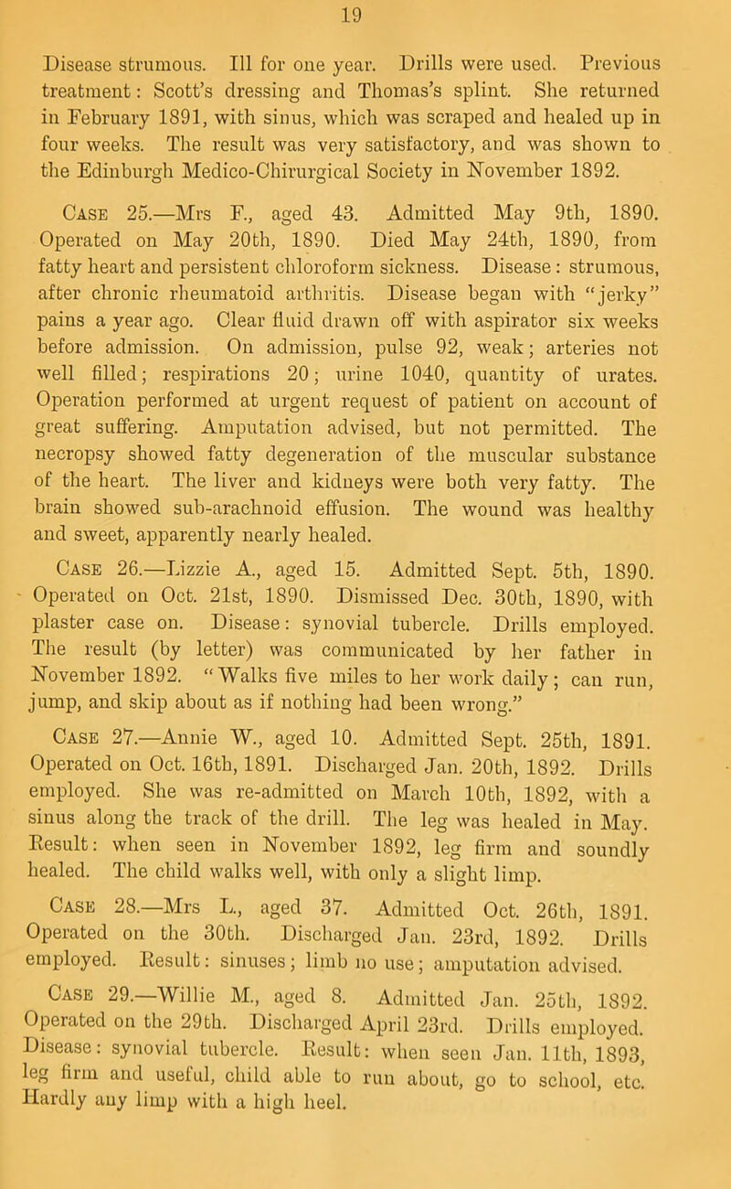 Disease strumous. Ill for one year. Drills were used. Previous treatment: Scott’s dressing and Thomas’s splint. She returned in February 1891, with sinus, which was scraped and healed up in four weeks. The result was very satisfactory, and was shown to the Edinburgh Medico-Chirurgical Society in blovember 1892. Case 25.—Mrs F., aged 43. Admitted May 9th, 1890. Operated on May 20th, 1890. Died May 24th, 1890, from fatty heart and persistent chloroform sickness. Disease; strumous, after chronic rheumatoid arthritis. Disease began with “jerky” pains a year ago. Clear fluid drawn off with aspirator six weeks before admission. On admission, pulse 92, weak; arteries not well filled; respirations 20; urine 1040, quantity of urates. Operation performed at urgent request of patient on account of great suffering. Amputation advised, but not permitted. The necropsy showed fatty degeneration of the muscular substance of the heart. The liver and kidneys were both very fatty. The brain showed sub-arachnoid effusion. The wound was healthy and sweet, apparently nearly healed. Case 26.—Lizzie A, aged 15. Admitted Sept. 5th, 1890. ■ Operated on Oct. 21st, 1890. Dismissed Dec. 30th, 1890, with plaster case on. Disease: synovial tubercle. Drills employed. The result (by letter) was communicated by her father in November 1892. “Walks five miles to her v'ork daily; can run, jump, and skip about as if nothing had been wrong.” Case 27.—Annie W., aged 10. Admitted Sept. 25th, 1891. Operated on Oct. 16th, 1891. Discharged Jan. 20th, 1892. Drills employed. She was re-admitted on March 10th, 1892, with a sinus along the track of the drill. The leg was healed in May. Piesult: when seen in November 1892, leg firm and soundly healed. The child walks well, with only a slight limp. Case 28.—Mrs L., aged 37. Admitted Oct. 26th, 1891. Operated on the 30th. Discharged Jan. 23rd, 1892. Drills employed. Eesult: sinuses; limb no use; amputation advised. Case 29.—Willie M., aged 8. Admitted Jan. 25th, 1892. Operated on the 29th. Discharged April 23rd. Drills employed. Disease: synovial tubercle. Eesult: when seen Jan. 11th, 1893, leg film and useful, child able to run about, go to school, etc. Hardly any limp with a high heel.