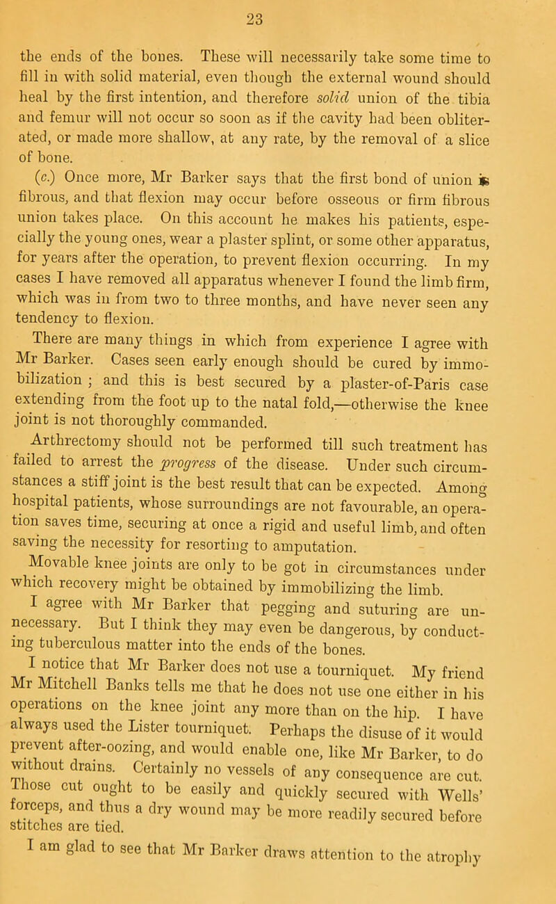 the ends of the bones. These will necessarily take some time to fill in with solid material, even though the external wound should heal by the first intention, and therefore solid union of the tibia and femur will not occur so soon as if the cavity had been obliter- ated, or made more shallow, at any rate, by the removal of a slice of bone. (c.) Once more, Mr Barker says that the first bond of union in fibrous, and that flexion may occur before osseous or firm fibrous union takes place. On this account he makes his patients, espe- cially the young ones, wear a plaster splint, or some other apparatus, for years after the operation, to prevent flexion occurring. In my cases I have removed all apparatus whenever I found the limb firm, which was in from two to three months, and have never seen any tendency to flexion. There are many things in which from experience I agree with Mr Barker. Cases seen early enough should be cured by immo- bilization ; and this is best secured by a plaster-of-Paris case extending from the foot up to the natal fold,—otherwise the knee joint is not thoroughly commanded. Arthrectomy should not be performed till such treatment has failed to arrest the progress of the disease. Under such circum- stances a stiff joint is the best result that can be expected. Among hospital patients, whose surroundings are not favourable, an opera- tion saves time, securing at once a rigid and useful limb, and often saving the necessity for resorting to amputation. Movable knee joints are only to be got in circumstances under which recovery might be obtained by immobilizing the limb. I agree with Mr Barker that pegging and suturing are un- necessary. But I think they may even be dangerous, by conduct- ing tuberculous matter into the ends of the bones. I notice that Mr Barker does not use a tourniquet. My friend Mr Mitchell Banks tells me that he does not use one either in his operations on the knee joint any more than on the hip. I have always used the Lister tourniquet. Perhaps the disuse of it would prevent after-oozing, and would enable one, like Mr Barker, to do without drams. Certainly no vessels of any consequence are cut. lose cut ought to be easily and quickly secured with Wells’ forceps, and thus a dry wound may be more readily secured before stitches are tied. I am glad to see that Mr Barker draws attention to the atrophy