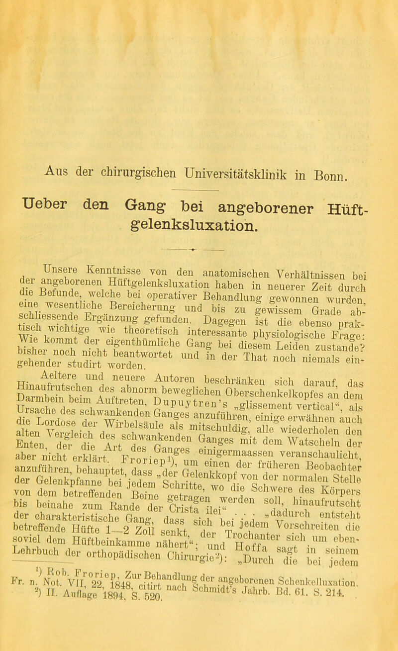 Aus der chirurgischen Universitätsklinik in Bonn. Ueber den Gang bei angeborener Hüft- gelenksluxation. Unsere Kenntnisse von den anatomischen Verhältnissen bei H^^f^^^^'^^'sluxation haben in neuerer Zeit durch die Befunde welche bei operativer Behandlung gewonnen wurden eine wesentliche Bereicherung und bis zu gewissem Grade ah’ tTserwThtio-f^f/T Dagegen fst die ebenso prat toch Wichtige wie theoretisch interessante physiologische Fraee- bTsher Tolü, Leiden zLiS Äe;t„rrwoX”’'‘'‘ keltere und neuere Autoren beschränken sich darauf das DSdnb1im beweglichen Oberschenkelkopfes an dem der Gelenkpfanne bei''e™^'len Stelle von dem betreffenden ^Sine ^ H ^^^rpers bis beinahe zum Rande der Critf ileU soll hinaufrutscht der charakteristische Gang dass sieb liei iori ” ^'^e i entsteht betreffende Hüfte 1 2 7oii m •Je^eni Vorschreiten die -viel de™ HSftbeLvlt^Ä/“ dX^saS^ '‘’ LebAuch der „rthopädisehen Chir„fgie'i); ') Ko) Fr. n.>ot.%fl’°2ri848“euS angeborenen SchenkeJluxalion.