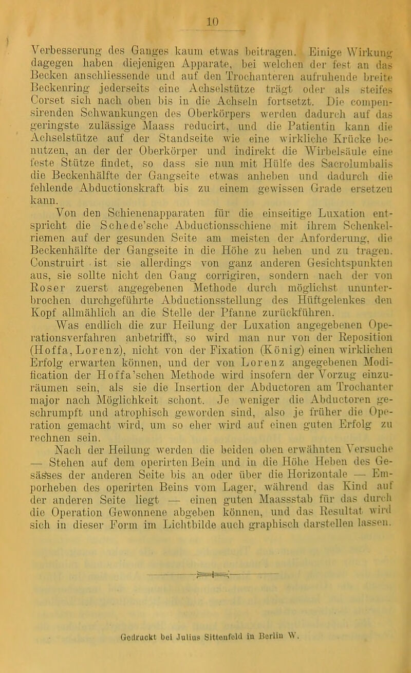 Vorbesseruii»' dos Gauy-es kaum etwas beitragen. Einige Wirkung dagegen haben diejenigen Apparate, bei welclien der fest an das l^eckon anschliessende und auf den Troclianteren aufruhende breite Heckenring jederseits eine Achselstütze trägt oder als steifes Corset sich nach oben bis in die Achseln fortsetzt. Die conipeii- sirenden Schwankungen des Oberkörpers werden dadurch auf das geringste zulässige Maass reducirt, und die Patientin kann die Achselstütze auf der Standseite wie eine wirkliche Krücke be- nutzen, an der der Oberkörper und indirekt die Wii-belsäule eine feste Stütze findet, so dass sie nun mit Hülfe des Sacrolumbalis die Beckenhälfte der Gangseite etwas anheben und dadurch die fehlende Abductionskraft bis zu einem gewissen Grade ersetzen kann. Von den Schienenapparaten für die einseitige Luxation ent- spricht die Schede’sche Abductionsschiene mit ihrem Sehenkel- riemen auf der gesunden Seite am meisten der Anforderung, die Beckenhälfte der Gangseite in die Höhe zu heben und zu tragen. Construirt ■ ist sie allerdings von ganz anderen Gesichtspunkten aus, sie sollte nicht den Gang corrigiren, sondern nach der von Roser zuerst angegebenen Methode durch möglichst ununter- brochen durchgeführte Abductionsstellimg des Hüftgelenkes den Kopf allmählich an die Stelle der Pfanne zurückfuhren. Was endlich die zur Heilung der Luxation angegebenen Ope- rationsverfahren anbetrifft, so wird man nur von der Reposition (Hoffa, Lorenz), nicht von der Fixation (König) einen wirklichen Erfolg erwarten können, und der von Lorenz angegebenen Modi- heation der Hoffa’schen Methode wird insofern der Vorzug eiuzu- räumen sein, als sie die Insertion der Abductoren am Trochanter major nach Möglichkeit schont. Je weniger die Abductoren ge- schrumpft und atrophisch geworden sind, also je früher die Ope- ration gemacht Avird, um so eher Avird auf einen guten Erfolg zu rechnen sein. Nach der Heilung Averden die beiden olmn erAvähnten Versuche — Stehen auf dom operirten Bein und in die Höhe Heben des Ge- säöses der anderen Seite l)is an oder über die Horizontale — Em- j)orheben des operirten Beins vom Lager, Avährend das Kind auf der anderen Seite liegt — einen guten Maassstab für das duivli die Operation GeAVonnene abgelmn können, und das Resultat Avird sich iu dieser Form im Lichtbilde aucli graphisch darstellen lassen. Gedruckt bei Julius Sittciifcld iu Bcrliu \A .