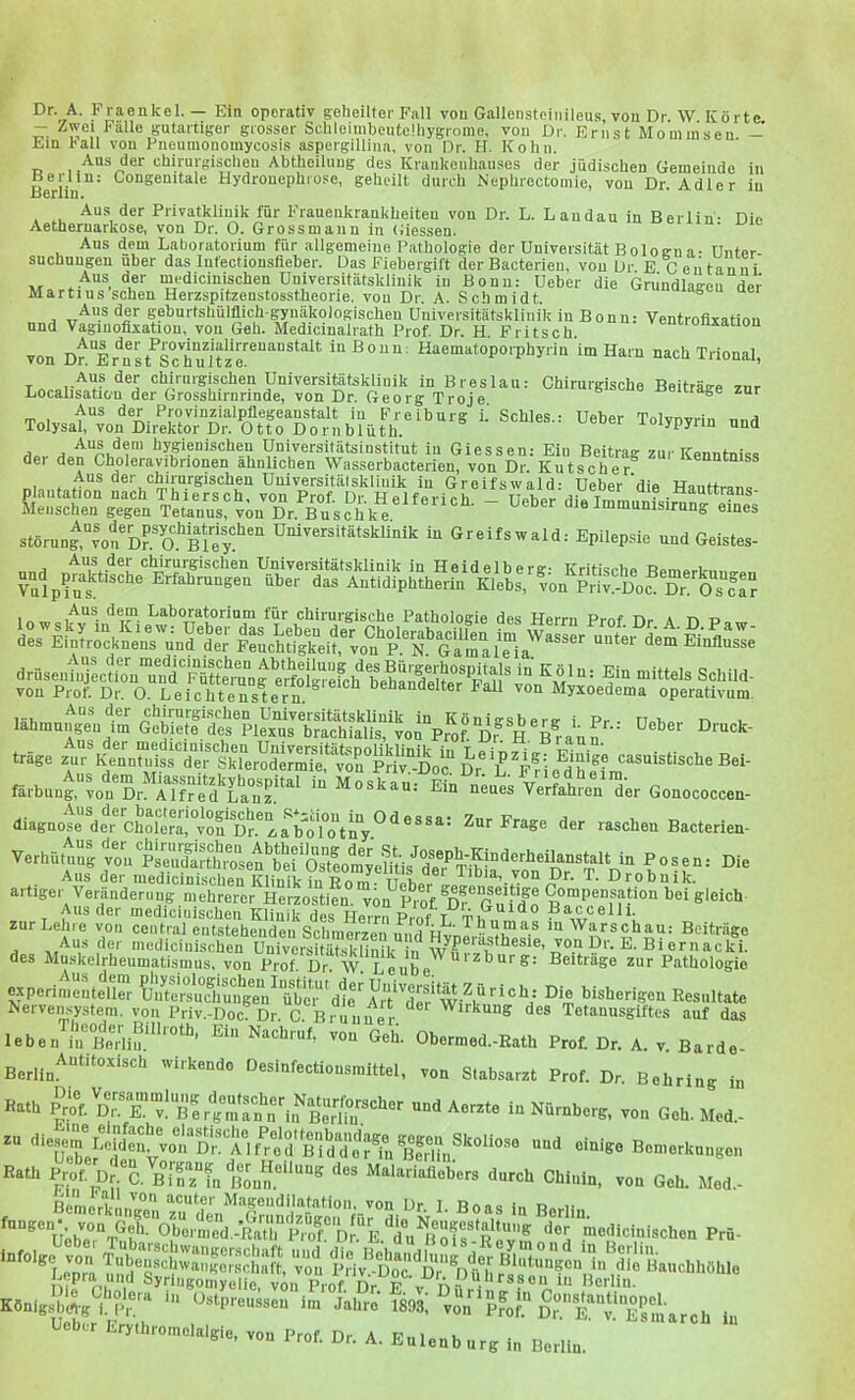 Dr. A. 1« raenkel. — Ein operativ geheilter Fall von Gallensteinileus von Dr \V Körte — Zwei Fälle gutartiger grosser Schleimbeutelhygrome, von Dr. Ernst Mominseu — Em hall von Pneumonouiycosis aspergillina, von Dr. H. Kohn. Aus der chirurgischeu Ahtheiluug des Kraukenhauses der jüdischen Gemeinde in Berlin^' ^“Seüitale Hydrouephrose, geheilt durch Nephrectomie, vou Dr. Adler iu Au.s der Privatkliuik für Frauenkrankheiten von Dr. L. Landau in Berlin- Din Aetheruarkose, von Dr. 0. Grossmann in Giessen. Aus dem Laboratorium für allgemeine Pathologie der Universität Boloen a- Unter- suchungen über das Infectionsfieber. Das Fiebergift der Bacterieu, vou Dr E Ceiitanni m';dicinischen Universitätsklinik iu Bonn: Ueber die Grundlagen der Martins sehen Herzspitzenstosstheorie, vou Dr. A. Schmidt. Aus der geburtsbülflich gynäkologischen Universitätsklinik in Bonn: Ventrofixatimi und Vaginofixation, vou Geh. Medicinalrath Prof. Dr. H Fritsch onxation von Dr Er^nst^™chu1ur““'‘^^^ i»Bonn: Haematoporphyrin im Harn nach Trional, -tn.. ^ hygienischen Universitätsinstitut iu Giessen: Ein Beitrag zur Kenntniss dei den Choleravibrionen ähnlichen Wasserbacterien, von Dr. Kutscher^ üenntniss Aus der chirurgischen Universitätsklinik in Greifswald: Ueber'die Hanttran« störunfvon^ÄBlS''“ Greifswald: Epilepsie und Geistes- chirurgischen Universitätsklinik in Heidelberg- Kritische Bemerk-nno-».. Vulpins^  ® Erfahrungen über das Antidiphtherin Klebs, von Priv.-Dof Dr. Os far Aus dem Laboratorium für chirurgische Pathologie des Herrn Pmf rir a r> von Prof. Dr. O. Leichtenstern oenandeiter Pall von Myxoedema operativum. wt.. Aus der luedicinischen Klinik-in Pnm iiit iiDia, von Dr. T. Drobuik. artiger Veränderung mehrerer Herzostifn. von^Prof of Guido g'eich Aus der mediciriischen Klinik des Herrn Pmf T tu Baccelli. zur Lehre von central entstehenden Schmerzen und '^?,rschau: Beiträge - -Aus der medicinischen Universitätsklinik in ® * c'^^cki. des Muskelrheumatismus, von Prof. Dr. W. Leube zur Pathologie experimentell“ Die bisherigen Resultate Kervemsysteni, von Priv.-Doc Dr. C. Brunner ” Wirkung des Tetannsgiftes auf das Theoder Rillintn iri., xi„„u....« „C‘- _ leben'^irBeHiu.'^'™^ vSuG®eh. Obermed.-Eath Prof. Dr. A. v. Barde- von Stabsarzt Prof. Dr. Behring in Berlin^'^*^***^*“'^^ 'virkendo Desinfectionsmittel, Hath Pro®. dT®k‘v! ß'^^niTn^riif^^^^^ und Aerzte in Nürnberg, von Geh. Med.- '’‘®UobeJ'®l‘*®'V®“ DG^^AV^r^od ß'ldd'or^^^ “** Bemerkungen Rath Brof. Dr®C. B.Tz“fn Bonn.®‘‘““^ Malariaflobers durch Chinin, von Geh. Med.- Bcme'rkingen ^ Boas in Berlin von Gel®oberm:d.-S '^d°u^®o^®®^R**'^ medicinischen Prü- von Prof. Dr. e Berlin. . Die Cholera in Königsbdl-g i. Pr. . Ueber Erythromelalgie, von Prof. Dr. A. Eulenburg in Berlin. T\/IA ** • lllylllll« Dstpreusseii im Jahre 1893! von *pfof.*^ Dr V. Esinarch ln