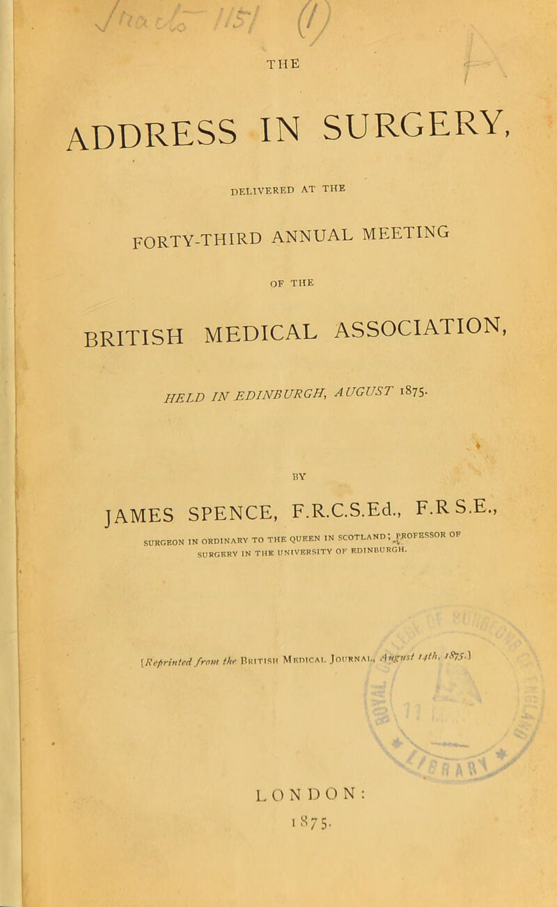 THE address in delivered at SURGERY, THE FORTY-THIRD ANNUAL MEETING OF THE BRITISH MEDICAL ASSOCIATION, HELD IN EDINBURGH, AUGUST 1875. RY JAMES SPENCE, F.R.C.S.Ed., F.RS.E., SURGEON IN ORDINARY TO THE QUEEN IN SCOTLAND; WOFESSOR OF SURGERY IN THE UNIVERSITY OF KDINEURGH. {Reprinted from the British Medical Journal, Angnst 14th. iS?S^ LONDON: