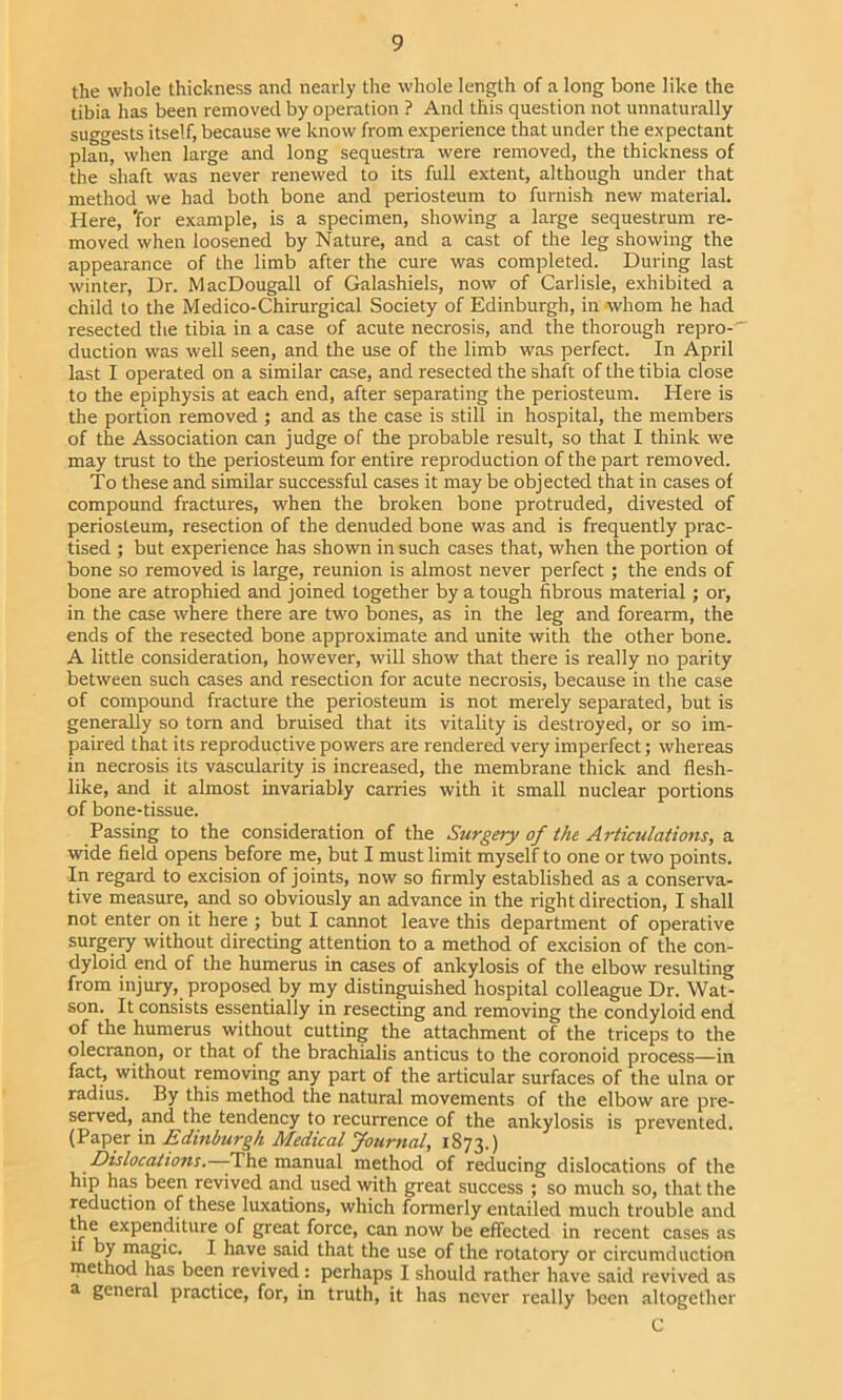 the whole thickness and nearly the whole length of a long bone like the tibia has been removed by operation ? And this question not unnaturally suggests itself, because we know from experience that under the expectant plan, when large and long sequestra were removed, the thickness of the shaft was never renewed to its full extent, although under that method we had both bone and periosteum to furnish new material. Here, 'for example, is a specimen, showing a large sequestrum re- moved when loosened by Nature, and a cast of the leg showing the appearance of the limb after the cure was completed. During last winter. Dr. MacDougall of Galashiels, now of Carlisle, exhibited a child to the Medico-Chirurgical Society of Edinburgh, in whom he had resected the tibia in a case of acute necrosis, and the thorough repro- duction was well seen, and the use of the limb was perfect. In April last I operated on a similar case, and resected the shaft of the tibia close to the epiphysis at each end, after separating the periosteum. Here is the portion removed ; and as the case is still in hospital, the members of the Association can judge of the probable result, so that I think we may trust to the periosteum for entire reproduction of the part removed. To these and similar successful cases it maybe objected that in cases of compound fractures, when the broken bone protruded, divested of periosteum, resection of the denuded bone was and is frequently prac- tised ; but experience has shown in such cases that, when the portion of bone so removed is large, reunion is almost never perfect ; the ends of bone are atrophied and joined together by a tough fibrous material; or, in the case where there are two bones, as in the leg and forearm, the ends of the resected bone approximate and unite with the other bone. A little consideration, however, will show that there is really no parity between such cases and resection for acute necrosis, because in the case of compound fracture the periosteum is not merely separated, but is generally so tom and bruised that its vitality is destroyed, or so im- paired that its reproductive powers are rendered very imperfect; whereas in necrosis its vascularity is increased, the membrane thick and flesh- like, and it almost invariably canies with it small nuclear portions of bone-tissue. Passing to the consideration of the Surgery of the Articulations, a wide field opens before me, but I must limit myself to one or two points. In regard to excision of joints, now so firmly established as a conserva- tive measure, and so obviously an advance in the right direction, I shall not enter on it here ; but I cannot leave this department of operative surgery without directing attention to a method of excision of the con- dyloid end of the humerus in cases of ankylosis of the elbow resulting from injury, proposed by my distinguished hospital colleague Dr. Wat- son. It consists essentially in resecting and removing the condyloid end of the humerus without cutting the attachment of the triceps to the olecranon, or that of the brachialis anticus to the coronoid process—in fact, without removing any part of the articular surfaces of the ulna or radius. By this method the natural movements of the elbow are pre- served, and the tendency to recurrence of the ankylosis is prevented. (Paper in Edinburgh Medical Journal, 1873.) Dislocations. -The manual method of reducing dislocations of the hip has been revived and used with great success ; so much so, that the reduction of these luxations, which formerly entailed much trouble and the expenditure of great force, can now be effected in recent cases as 1 by magic. I have said that the use of the rotatory or circumduction method has been revived: perhaps I should rather have said revived as ^ general practice, for, in truth, it has never really been altogether C