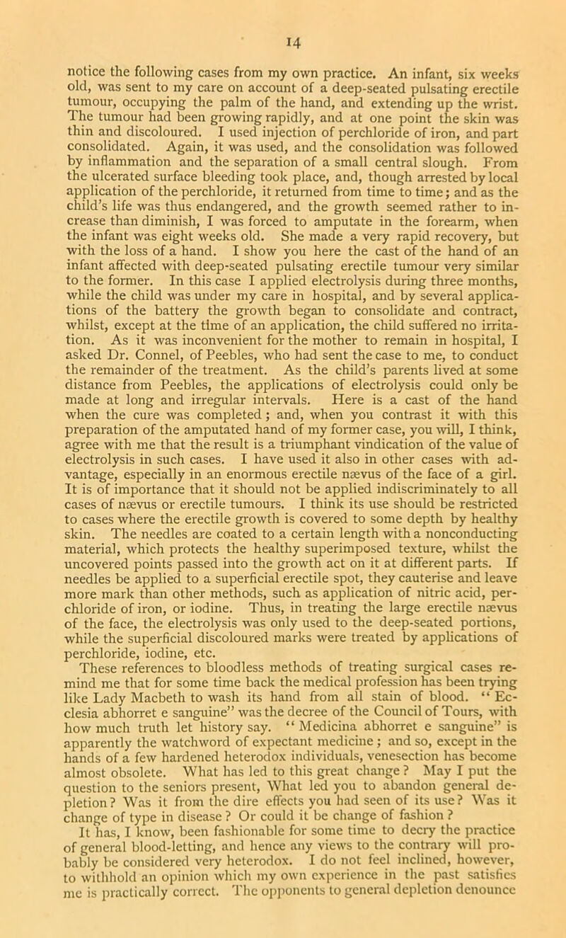 notice the following cases from my own practice. An infant, six weeks old, was sent to my care on account of a deep-seated pulsating erectile tumour, occupying the palm of the hand, and extending up the wrist. The tumour had been growing rapidly, and at one point the skin was thin and discoloured. I used injection of perchloride of iron, and part consolidated. Again, it was used, and the consolidation was followed by inflammation and the separation of a small central slough. From the ulcerated surface bleeding took place, and, though arrested by local application of the perchloride, it returned from time to time; and as the child’s life was thus endangered, and the growth seemed rather to in- crease than diminish, I was forced to amputate in the forearm, when the infant was eight weeks old. She made a very rapid recovery, but with the loss of a hand. I show you here the cast of the hand of an infant affected with deep-seated pulsating erectile tumour very similar to the former. In this case I applied electrolysis during three months, while the child was under my care in hospital, and by several applica- tions of the battery the growth began to consolidate and contract, whilst, except at the time of an application, the child suffered no irrita- tion. As it was inconvenient for the mother to remain in hospital, I asked Dr. Connel, of Peebles, who had sent the case to me, to conduct the remainder of the treatment. As the child’s parents lived at some distance from Peebles, the applications of electrolysis could only be made at long and irregular intervals. Here is a cast of the hand when the cure was completed; and, when you contrast it with this preparation of the amputated hand of my former case, you wiU, I think, agree with me that the result is a triumphant vindication of the value of electrolysis in such cases. I have used it also in other cases with ad- vantage, especially in an enormous erectile naevus of the face of a girl. It is of importance that it should not be applied indiscriminately to all cases of nsevus or erectile tumours. I think its use should be restricted to cases where the erectile growth is covered to some depth by healthy skin. The needles are coated to a certain length with a nonconducting material, which protects the healthy superimposed texture, whilst the uncovered points passed into the growth act on it at different parts. If needles be applied to a superficial erectile spot, they cauterise and leave more mark than other methods, such as application of nitric acid, per- chloride of iron, or iodine. Thus, in treating the large erectile nsevus of the face, the electrolysis was only used to the deep-seated portions, while the superficial discoloured marks were treated by applications of perchloride, iodine, etc. These references to bloodless methods of treating surgical cases re- mind me that for some time back the medical profession has been trying like Lady Macbeth to wash its hand from all stain of blood. “ Ec- clesia abhorret e sanguine” was the decree of the Council of Tours, with how much truth let history say. “ Medicina abhorret e sanguine” is apparently the watchword of expectant medicine; and so, except in the hands of a few hardened heterodox individuals, venesection has become almost obsolete. What has led to this great change ? May I put the question to the seniors present. What led you to abandon general de- pletion? Was it from the dire effects you had seen of its use? Was it change of type in disease ? Or could it be change of fashion ? It has, I know, been fashionable for some time to decry the practice of general blood-letting, and hence any views to the contrary will pro- bably be considered very heterodox. I do not feel inclined, however, to witlihold an opinion which my own experience in the past satisfies me is practically correct. The op])onents to general depiction denounce