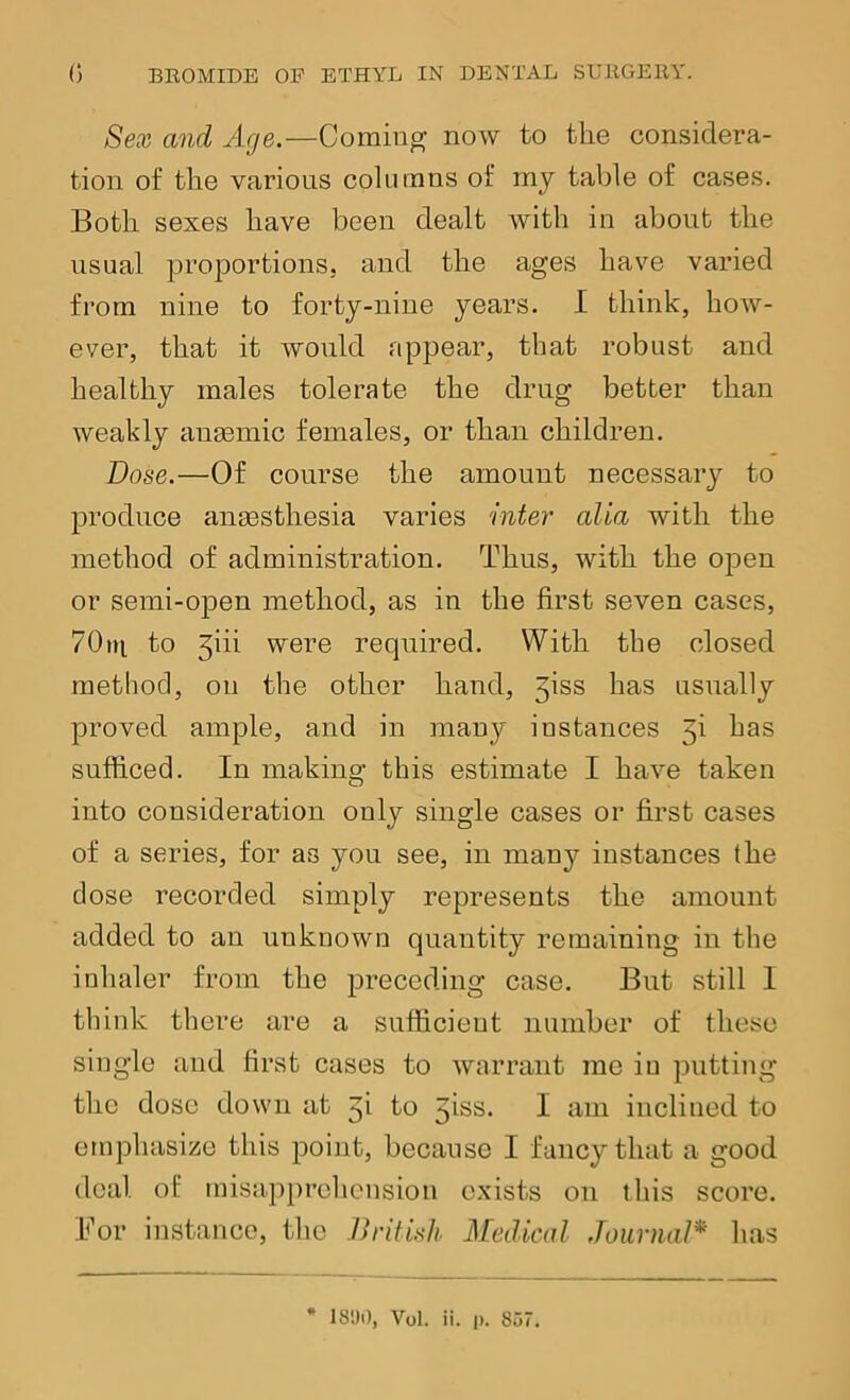 Sex and Age.—Coming now to the considera- tion of the various columns of my table of cases. Both sexes have been dealt with in about the usual ^proportions, and the ages have varied from nine to forty-nine years. I think, how- ever, that it would appear, that robust and healthy males tolerate the drug better than weakly anmmic females, or than children. Dose.—Of course the amount necessary to produce anaesthesia varies inter alia with the method of administration. Thus, with the open or semi-open method, as in the first seven cases, 70ni to 5iii were required. With the closed method, on the other hand, jiss has usually proved ample, and in many instances 5i has sufficed. In making this estimate I have taken into consideration only single cases or first cases of a series, for as you see, in many instances the dose recorded simply represents the amount added to an unknown quantity remaining in the inhaler from the preceding case. But still I think there are a sufficient number of these single and first cases to warrant mo in putting the dose down at 5i to 5iss. I am inclined to emphasize this point, because I fancy that a good deal of misapprehension e.xists on this score. For instance, the British Medical Journal* has