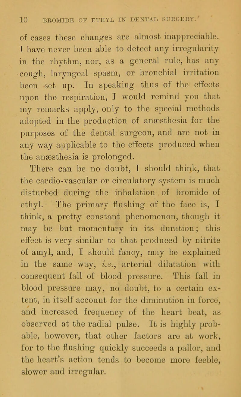 of cases these changes are almost inappreciable. I have never been able to detect any irregularity in the rhythm, nor, as a general rule, has any cough, laryngeal spasm, or bronchial irritation been set up. In speaking thus of the effects upon the respiration, I would remind you that my remarks apply, only to the special methods adopted in the production of anesthesia for the purposes of the dental surgeon, and are not in any way applicable to the effects produced when the anesthesia is prolonged. There can be no doubt, I should think, that the cardio-vascnlar or circulatory system is much disturbed during the inhalation of bromide of ethyl. The primary flushing of the face is, I think, a pretty constant phenomenon, though it may be but momentary in its duration; this elfect is very similar to that produced by nitrite of amyl, and, T should fancy, may be explained in the same way, i.e., arterial dilatation with consecpient fall of blood pressure. This fall in blood pressure may, no doubt, to a certain ex- tent, in itself account for the diminution iii force, and increased frequency of the heart beat, as observed at the radial pulse. It is highly prob- able, however, that other factors are at work, for to the flushing quickly succeeds a pallor, and the heart’s action tends to become more feeble, slower aud irregular.