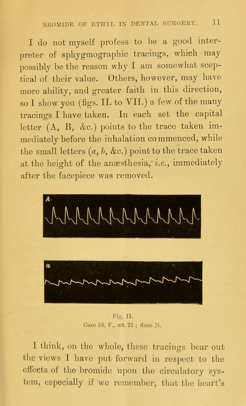 I do not myself profess to be a good inter- preter of spliygmographic tracings, which may possibly be the reason why I am somewhat scep- tical of their value. Others, however, may have more ability, and greater faith in this direction, so I show you (figs. II. to VII.) a few of the many tracings I have taken. In each set the capital letter (A, B, &c.) points to the trace taken im- mediately before the inhalation commenced, while the small letters (a, h, &c.) point to the trace taken at the height of the anmsthesia, f.e., immediately after the facepiece was removed. Fig. II. Case 08, F., fct. 21 ; dose 5i. I think, on the Avhole, these tracings bear out the views I have put forward in respect to the cfiects of the bromide ujion tlie circulatory sys- tem, especially if we remember, that the heart’s