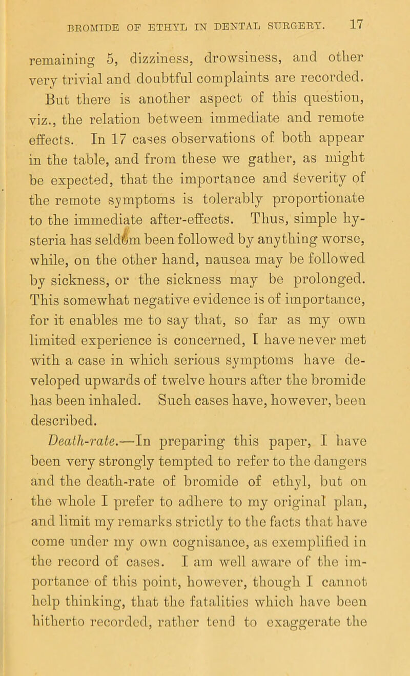 remaining 5, dizziness, drowsiness, and other very trivial and doubtful complaints are recorded. But there is another aspect of this question, viz., the relation between immediate and remote effects. In 17 cases observations of both appear in the table, and from these we gather, as might be expected, that the importance and Severity of the remote symptoms is tolerably proportionate to the immediate after-effects. Thus, simple hy- steria has seldom been followed by anything worse, while, on the other hand, nausea may be followed by sickness, or the sickness may be prolonged. This somewhat negative evidence is of importance, for it enables me to say that, so far as my own limited experience is concerned, I have never met with a case in which serious symptoms have de- veloped upwards of twelve hours after the bromide has been inhaled. Such cases have, however, been described. Death-rate.—In preparing this paper, I have been very strongly tempted to refer to the dangers and the death-rate of bromide of ethyl, but on the whole I prefer to adhere to my original plan, and limit my remarks strictly to the facts that have come under my own cognisance, as exemplified in the record of cases. I am well aware of the im- portance of this point, however, though I cannot help thinking, that the fatalities which have been hitherto recorded, rather tend to exaggerate the