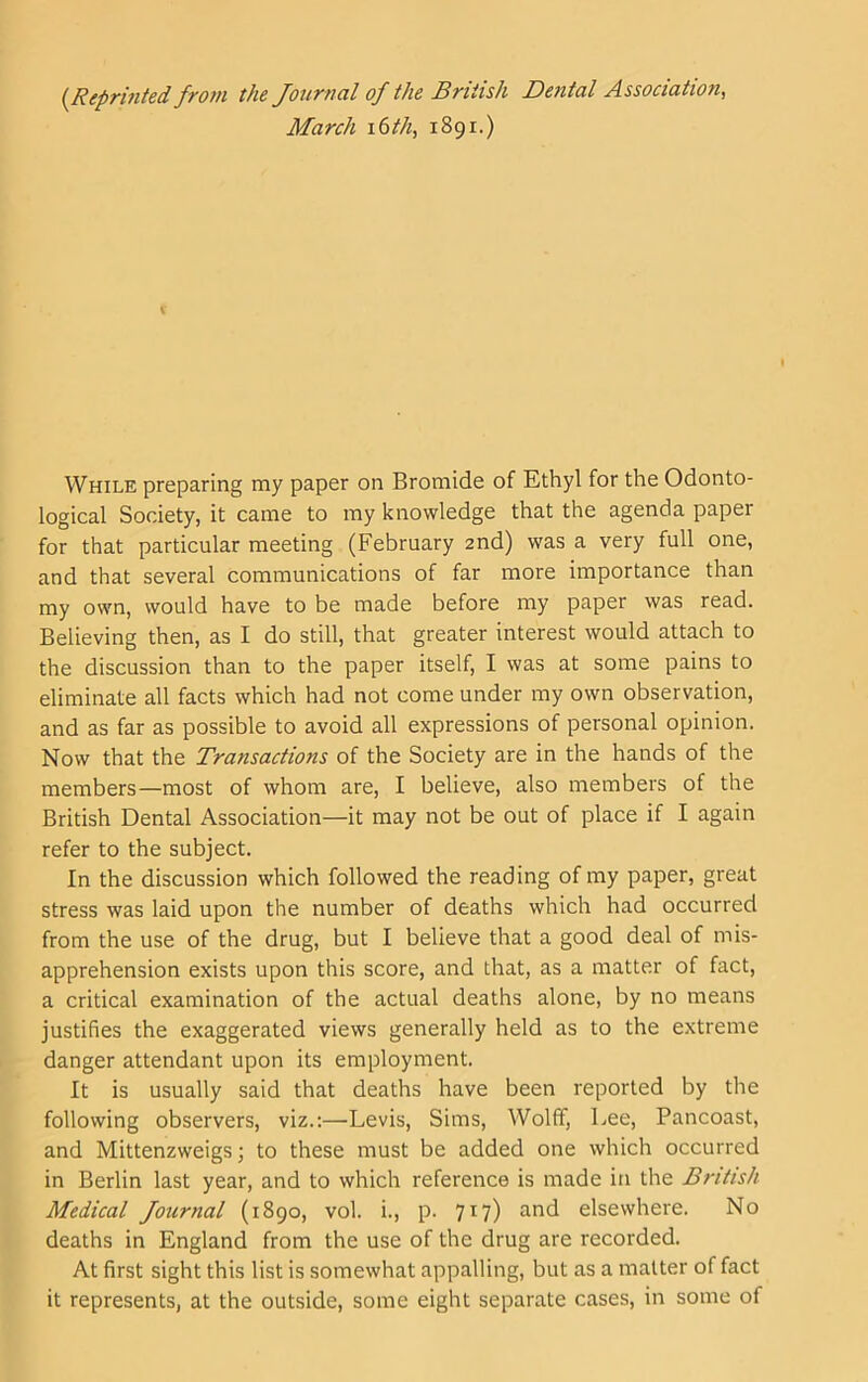 {Reprinted from the Journal of the British Dental Association, March i6th, 1891.) While preparing my paper on Bromide of Ethyl for the Odonto- logical Society, it came to my knowledge that the agenda paper for that particular meeting (February 2nd) was a very full one, and that several communications of far more importance than my own, would have to be made before my paper was read. Believing then, as I do still, that greater interest would attach to the discussion than to the paper itself, I was at some pains to eliminate all facts which had not come under my own observation, and as far as possible to avoid all expressions of personal opinion. Now that the Transactions of the Society are in the hands of the members—most of whom are, I believe, also members of the British Dental Association—it may not be out of place if I again refer to the subject. In the discussion which followed the reading of my paper, great stress was laid upon the number of deaths which had occurred from the use of the drug, but I believe that a good deal of mis- apprehension exists upon this score, and that, as a matter of fact, a critical examination of the actual deaths alone, by no means justifies the exaggerated views generally held as to the extreme danger attendant upon its employment. It is usually said that deaths have been reported by the following observers, viz.:—Levis, Sims, Wolff, Lee, Pancoast, and Mittenzweigs; to these must be added one which occurred in Berlin last year, and to which reference is made in the British Medical Journal (1890, vol. i., p. 717) and elsewhere. No deaths in England from the use of the drug are recorded. At first sight this list is somewhat appalling, but as a matter of fact it represents, at the outside, some eight separate cases, in some of