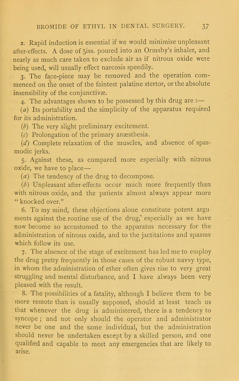 2. Rapid induction is essential if we would minimise unpleasant after-effects. A dose of 5iss. poured into an Ormsby’s inhaler, and nearly as much care taken to exclude air as if nitrous oxide were being used, will usually effect narcosis speedily. 3. The face-piece may be removed and the operation com- menced on tlie onset of the faintest palatine stertor, or the absolute insensibility of the conjunctivse. 4. The advantages shown to be possessed by this drug are :— {a) Its portability and the simplicity of the apparatus required for its administration. {b) The very slight preliminary excitement. (r) Prolongation of the primary anaesthesia. {d) Complete relaxation of the muscles, and absence of spas- modic jerks, 5. Against these, as compared more especially with nitrous oxide, we have to place— {a) The tendency of the drug to decompose. {b) Unpleasant after-effects occur much more frequently than with nitrous oxide, and the patients almost always appear more “ knocked over.” 6. To my mind, these objections alone constitute potent argu- ments against the routine use of the drug,’ especially as we have now become so accustomed to the apparatus necessary for the administration of nitrous oxide, and to the jactitations and spasms which follow its use. 7. The absence of the stage of excitement has led me to employ the drug pretty frequently in those cases of the robust navvy type, in whom the administration of ether often gives rise to very great struggling and mental disturbance, and I have always been very pleased with the result. 8. The possibilities of a fatality, although I believe them to be more remote than is usually supposed, should at least teach us that whenever the drug is administered, there is a tendency to syncope; and not only should the operator and administrator never be one and the same individual, but the administration should never be undertaken except by a skilled person, and one qualified and capable to meet any emergencies that are likely to arise.