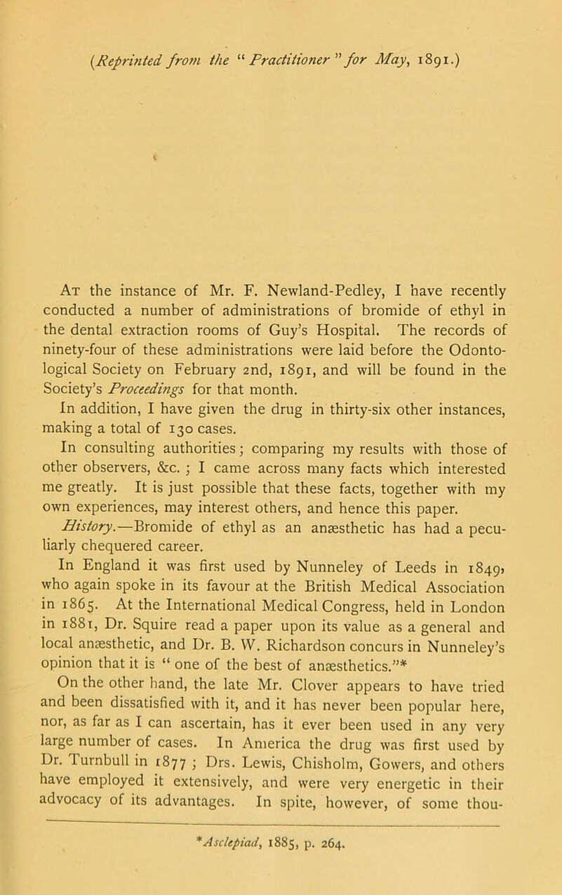 {Reprintedfrom the Practitionerfor May, 1891.) At the instance of Mr. F. Newland-Pedley, I have recently conducted a number of administrations of bromide of ethyl in the dental extraction rooms of Guy’s Hospital. The records of ninety-four of these administrations were laid before the Odonto- logical Society on February 2nd, 1891, and will be found in the Society’s Proceedings for that month. In addition, I have given the drug in thirty-six other instances, making a total of 130 cases. In consulting authorities; comparing my results with those of other observers, &c. ; I came across many facts which interested me greatly. It is just possible that these facts, together with my own experiences, may interest others, and hence this paper. History.—Bromide of ethyl as an anaesthetic has had a pecu- liarly chequered career. In England it was first used by Nunneley of Leeds in i849> who again spoke in its favour at the British Medical Association in 1865. At the International Medical Congress, held in London in 1881, Dr. Squire read a paper upon its value as a general and local anesthetic, and Dr. B. W. Richardson concurs in Nunneley’s opinion that it is “ one of the best of anesthetics.”*^ On the other hand, the late Mr. Clover appears to have tried and been dissatisfied with it, and it has never been popular here, nor, as far as I can ascertain, has it ever been used in any very large number of cases. In America the drug was first used by Dr. Turnbull in 1877 ; Drs. Lewis, Chisholm, Gowers, and others have employed it extensively, and were very energetic in their advocacy of its advantages. In spite, however, of some thou- *Asclepiad, 1885, p. 264.