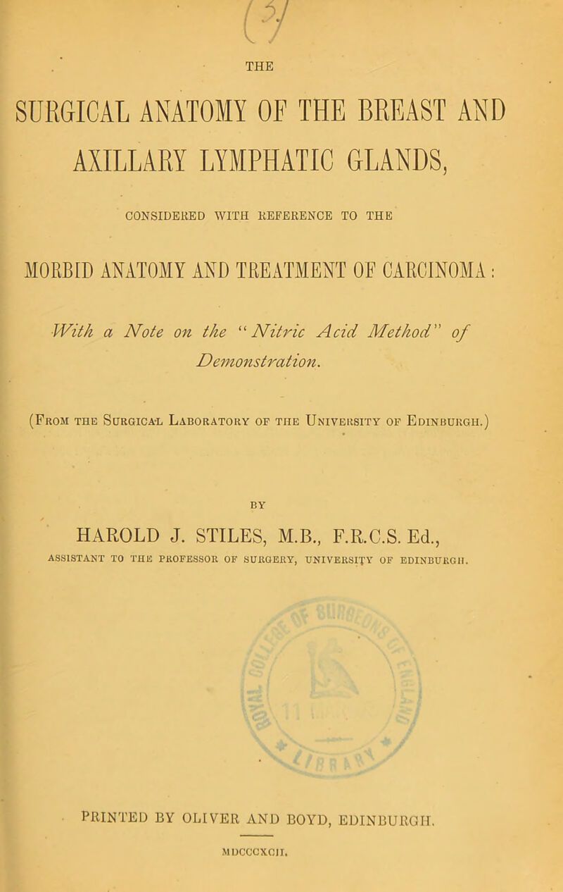 THE SURGICAL ANATOMY OF THE BREAST AND AXILLARY LYMPHATIC GLANDS, CONSIDERED WITH REFERENCE TO THE ^ MORBID ANATOMY AND TREATMENT OF CARCINOMA : JVti/z a Note on the '^Nitric Acid Method of Demonstration. (From the Surgica-l Laboratory of the University of Edinburgh.) i. BY HAROLD J. STILES, M.B, F.R.C.S. Ed., ASSISTANT TO THE PROFESSOR OF SURGERY, UNIVERSITY OF EDINBURGH. 4 PRINTED BY OLIVER AND BOYD, EDINBURGH. MDCCCXCII,