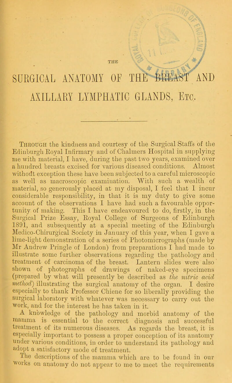 SURGICAL ANATOMY OF THE MiEAST AND AXILLARY LYMPHATIC GLANDS, Etc. Through the kindness and courtesy of the Surgical Staffs of tlie Edinburgh Royal Infirmary and of Chalmers Hospital in supplying me with material, I have, during the past two years, examined over a hundred breasts excised for various diseased conditions. Almost withoitt exception these have been subjected to a careful microscopic as well as macroscopic examination. With such a wealth of material, so generously placed at my disposal, I feel that 1 incur considerable responsibility, in that it is my duty to give some account of the observations I have had such a favourable oppor- tunity of making. This I have endeavoured to do, firstly, in tlie Surgical Prize Essay, Royal College of Surgeons of Edinburgh 1891, and subsequently at a special meeting of the Edinburgli Medico-Chirurgical Society in January of this year, when I gave a lirae-liglit demonstration of a series of Photomicrographs (made by Mr Andrew Pringle of London) from preparations I had made to illustrate some further observations regarding the pathology and treatment of carcinoma of the breast. Lantern slides were also shown of photographs of drawings of naked-eye specimens (prepared by what will presently be described as the nitric acid method) illustrating the surgical anatomy of the organ. I desire especially to thank Professor Chiene for so liberally providing the surgical laboratory with whatever was necessary to carry out the work, and for the interest he has taken in it. A knowledge of the pathology and morbid anatomy of the mamma is essential to the correct diagnosis and successful treatnient of its numerous diseases. As regards the breast, it is especially important to possess a proper conception of its anatomy under various conditions, in order to understand its pathology and adopt a satisfactory mode of treatment. The descriptions of the mamma which are to be found in our works on anatomy do not appear to me to meet the requirements