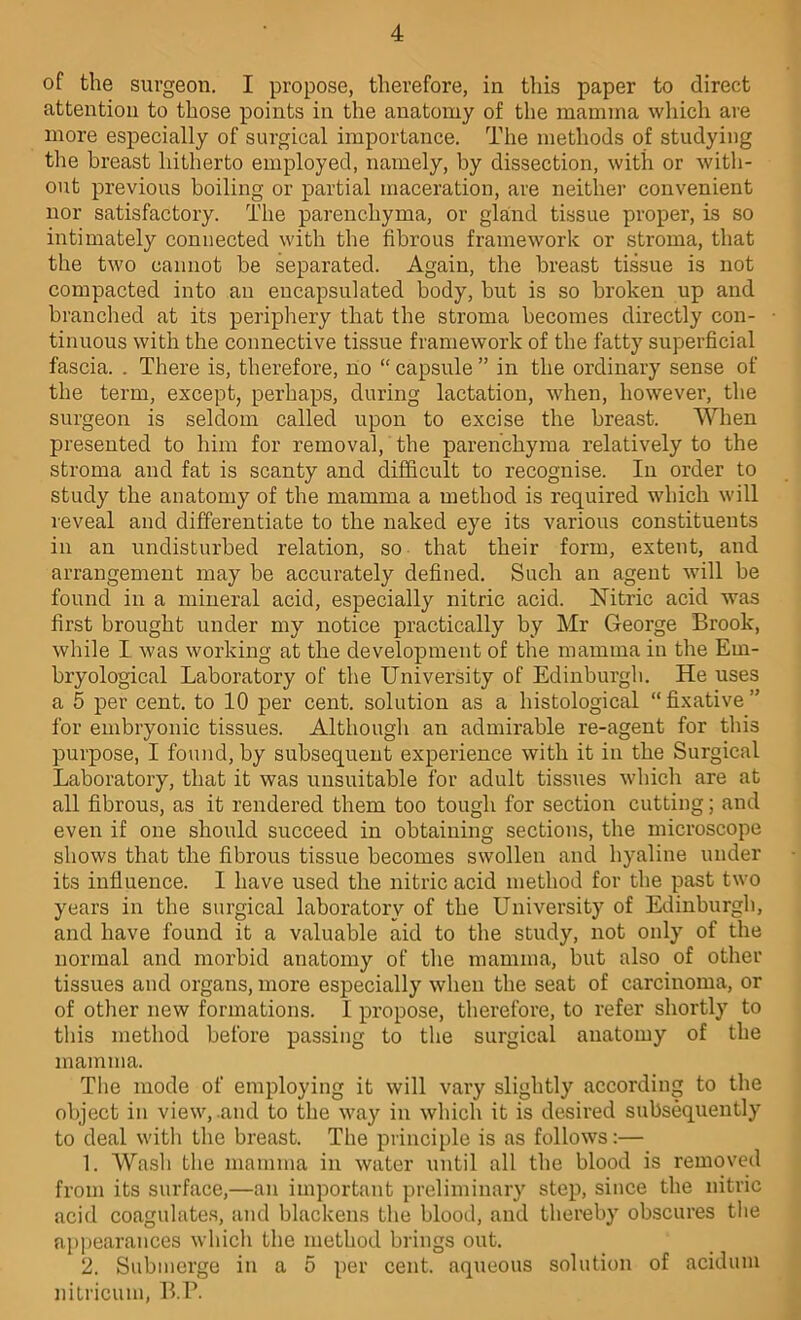 of the surgeon. I propose, therefore, in this paper to direct attention to those points in the anatomy of the mamma which are more especially of surgical importance. The methods of studying the breast hitherto employed, namely, by dissection, with or with- out previous boiling or partial maceration, are neither convenient nor satisfactory. The parenchyma, or gland tissue proper, is so intimately connected with the fibrous framework or stroma, that the two cannot be separated. Again, the breast tissue is not compacted into an encapsulated body, but is so broken up and branched at its periphery that the stroma becomes directly con- tinuous with the connective tissue framework of the fatty superficial fascia. . There is, therefore, no “ capsule ” in the ordinary sense of the term, except, perhaps, during lactation, when, however, the surgeon is seldom called upon to excise the breast. When presented to him for removal, the parenchyma relatively to the stroma and fat is scanty and difficult to recognise. In order to study the anatomy of the mamma a method is required which will reveal and differentiate to the naked eye its various constituents in an undisturbed relation, so that their form, extent, and arrangement may be accurately defined. Such an agent will be found in a mineral acid, especially nitric acid. Nitric acid was first brought under my notice practically by Mr George Brook, while I was working at the development of the mamma in the Em- bryological Laboratory of the University of Edinburgh. He uses a 5 per cent, to 10 per cent, solution as a histological “fixative” for embryonic tissues. Although an admirable re-agent for this purpose, I found, by subsequent experience with it in the Surgical Laboratory, that it was unsuitable for adult tissues whicli are at all fibrous, as it rendered them too tough for section cutting; and even if one should succeed in obtaining sections, the microscope shows that the fibrous tissue becomes swollen and hyaline under its influence. I have used the nitric acid method for the past two years in the surgical laboratory of the University of Edinburgh, and have found it a valuable aid to the study, not only of the normal and morbid anatomy of the mamma, but also of other tissues and organs, more especially when the seat of carcinoma, or of other new formations. I propose, therefore, to refer shortly to this method before passing to tlie surgical anatomy of the mamma. The mode of employing it will vary slightly according to the object in view, .and to the way in which it is desired subsequently to deal with the breast. The principle is as follows:— 1. Wasli the mamma in water until all the blood is removed from its surface,—an important preliminary step, since the nitric acid coagulate.s, and blackens tlie blood, and thereby obscures the appearances whicli the method brings out. 2. Submerge in a 5 per cent, aqueous solution of acidum nitricum, B.P.