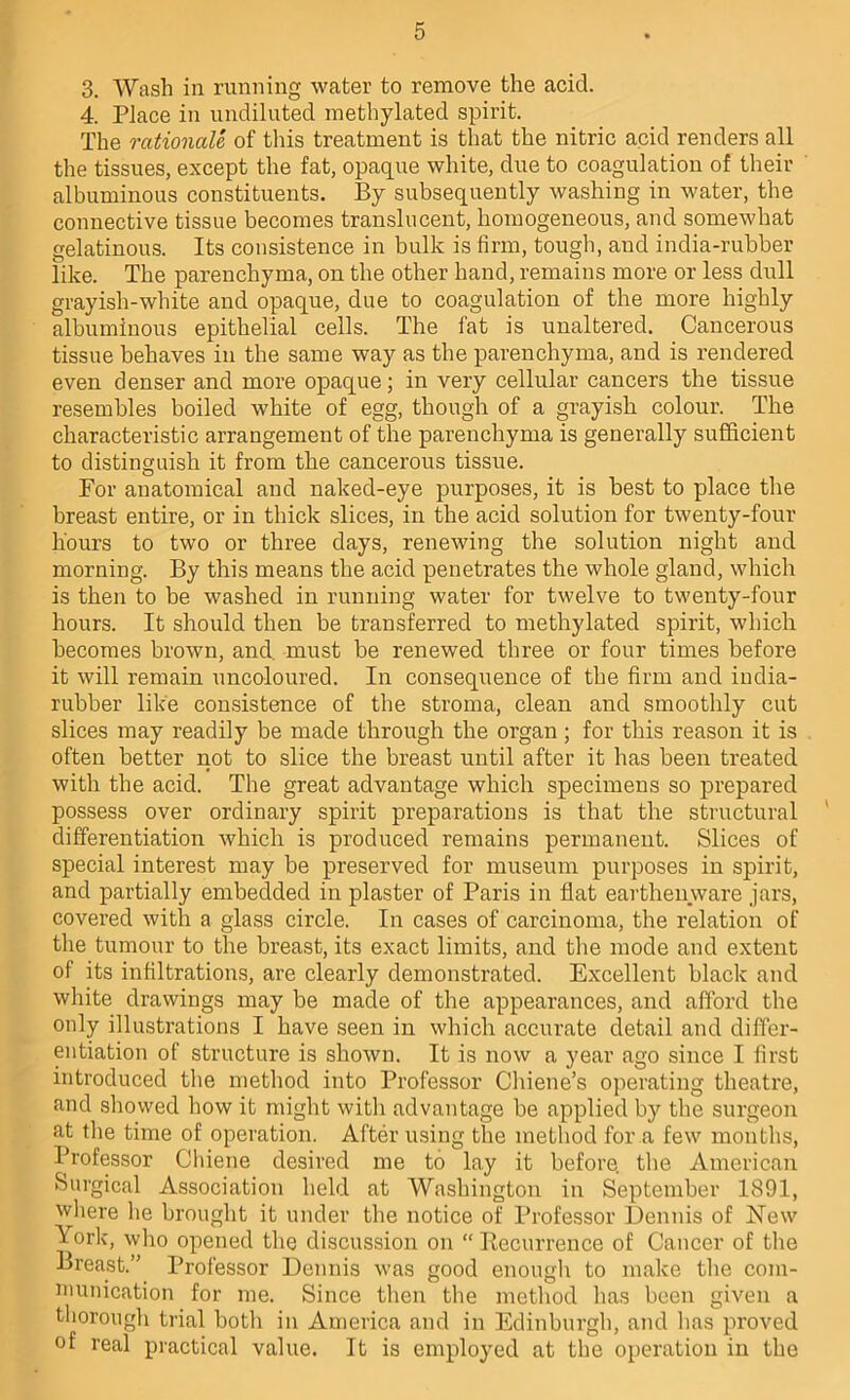 3. Wash in running water to remove the acid. 4. Place in undiluted methylated spirit. The rationale of this treatment is that the nitric acid renders all the tissues, except the fat, opaque white, due to coagulation of their albuminous constituents. By subsequently washing in water, the connective tissue becomes translucent, homogeneous, and somewhat gelatinous. Its consistence in bulk is firm, tough, and india-rubber like. The parenchyma, on the other hand, remains more or less dull grayish-white and opaque, due to coagulation of the more highly albuminous epithelial cells. The fat is unaltered. Cancerous tissue behaves in the same way as the parenchyma, and is rendered even denser and more opaque; in very cellular cancers the tissue resembles boiled white of egg, though of a grayish colour. The characteristic arrangement of the parenchyma is generally sufficient to distinguish it from the cancerous tissue. For anatomical and naked-eye purposes, it is best to place the breast entire, or in thick slices, in the acid solution for twenty-four hours to two or three days, renewing the solution night and morning. By this means the acid penetrates the whole gland, which is then to be washed in running water for twelve to twenty-four hours. It should then be transferred to methylated spirit, which becomes brown, and. must be renewed three or four times before it will remain uncoloured. In consequence of the firm and india- rubber like consistence of the stroma, clean and smoothly cut slices may readily be made through the organ ; for this reason it is often better not to slice the breast until after it has been treated with the acid. The great advantage which specimens so prepared possess over ordinary spirit preparations is that the structural differentiation which is produced remains permanent. Slices of special interest may be preserved for museum purposes in spirit, and partially embedded in plaster of Paris in flat earthenyvare jars, covered with a glass circle. In cases of carcinoma, the relation of the tumour to the breast, its exact limits, and tlie mode and extent of its infiltrations, are clearly demonstrated. Excellent black and white drawings may be made of the appearances, and afford the only illustrations I have seen in which accurate detail and differ- entiation of structure is shown. It is now a year ago since I first introduced the method into Professor Cliiene’s operating theatre, and showed how it might with advantage be applied by the surgeon at tlie time of operation. After using the metliod for a few montlis. Professor Cliiene desired me to lay it before, the American Surgical Association held at Washington in September 1891, wliere he brought it under the notice of Professor Dennis of Hew York, who opened the discussion on “ Recurrence of Cancer of the Breast.” Professor Dennis was good enough to make tlie com- munication for me. Since then the method has been given a tliorougli trial botli in America and in Edinburgh, and lias proved of real practical value. It is employed at the operation in the