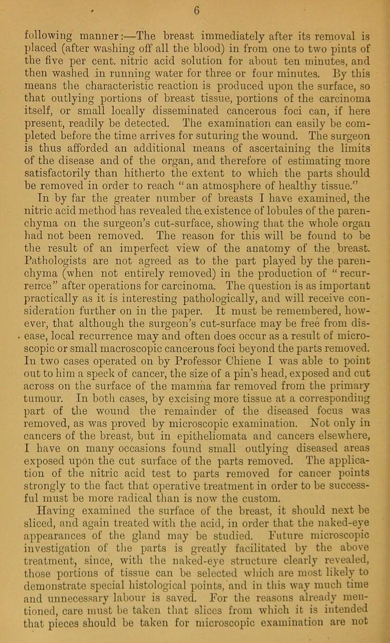 following manner:—The breast immediately after its removal is placed (after washing off all the blood) in from one to two pints of the five per cent, nitric acid solution for about ten minutes, and then washed in running water for three or four minutes. By this means the characteristic reaction is produced upon the surface, so that outlying portions of breast tissue, portions of the carcinoma itself, or small locally disseminated cancerous foci can, if here present, readily be detected. The examination can easily be com- pleted before the time arrives for suturing the wound. The surgeon is thus afforded an additional means of ascertaining the limits of the disease and of the organ, and therefore of estimating more satisfactorily than hitherto the extent to which the parts should be removed in order to reach “ an atmosphere of healthy tissue.” In by far the greater number of breasts I have examined, the nitric acid method has revealed tha existence of lobules of the paren- chyma on the surgeon’s cut-surface, showing that the whole organ had not been removed. The reason for this will be found to be the result of an imperfect view of the anatomy of the. breast. Pathologists are not agreed as to the part played by the paren- chyma (when not entirely removed) in the production of “ recur- rence” after operations for carcinoma. The question is as important practically as it is interesting pathologically, and will receive con- sideration further on in the paper. It must be remembered, how- ever, that although the surgeon’s cut-surface may be free from dis- ease, local recurrence may and often does occur as a result of micro- scopic or small macroscopic cancerous foci beyond the parts removed. In two cases operated on by Professor Chiene I was able to point out to him a speck of cancer, the size of a pin’s head, exposed and cut across on the surface of the mamma far removed from the primary tumour. In both cases, by excising more tissue at a corresponding part of the wound the remainder of the diseased focus was removed, as was proved by microscopic examination. Not only in cancers of the breast, but in epitheliomata and cancers elsewhere, I have on many occasions found small outlying diseased areas exposed upon the cut surface of the parts removed. The applica- tion of the nitric acid test to parts removed for cancer points strongly to the fact that operative treatment in order to be success- ful must be more radical than is now the custom. Having examined the surface of the breast, it should next be sliced, and again treated with the acid, in order that the naked-eye appearances of the gland may be studied. Future microscopic investigation of the parts is greatly facilitated by the above treatment, since, with the nak'ed-eye structure clearly revealed, those portions of tissue can be selected which are most likely to demonstrate special histological points, and in this way much time and unnecessary labour is saved. For the reasons already men- tioned, care must he taken that slices from which it is intended that pieces should be taken for microscopic examination are not