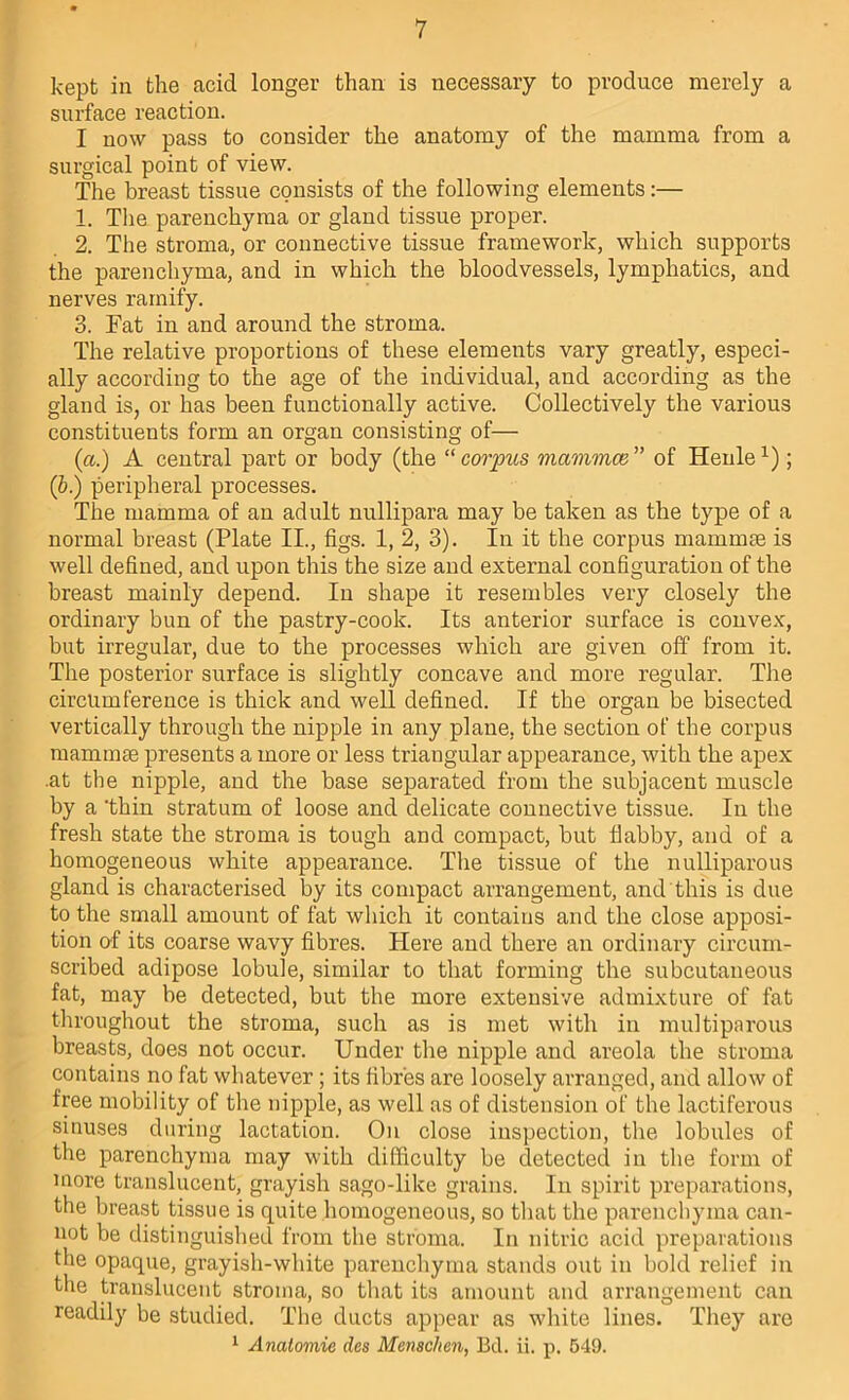 kept in the acid longer than is necessary to produce merely a surface reaction. I now pass to consider the anatomy of the mamma from a surgical point of view. The breast tissue consists of the following elements:— 1. Tlie parenchyma or gland tissue proper. 2. The stroma, or connective tissue framework, which supports the parenchyma, and in which the bloodvessels, lymphatics, and nerves ramify. 3. Fat in and around the stroma. The relative proportions of these elements vary greatly, especi- ally according to the age of the individual, and according as the gland is, or has been functionally active. Collectively the various constituents form an organ consisting of— (a.) A central part or body (the “ corpus mammae ” of Henle ; (&.) peripheral processes. The mamma of an adult nullipara may be taken as the type of a normal breast (Plate II., figs. 1, 2, 3). In it the corpus mamm£e is well defined, and upon this the size and external configuration of the breast mainly depend. In shape it resembles very closely the ordinary bun of the pastry-cook. Its anterior surface is convex, but irregular, due to the processes which are given off from it. The posterior surface is slightly concave and more regular. The circumference is thick and well defined. If the organ be bisected vertically through the nipple in any plane, the section of the corpus mammae presents a more or less triangular appearance, with the apex .at the nipple, and the base separated from the subjacent muscle by a thin stratum of loose and delicate connective tissue. In the fresh state the stroma is tough and compact, but flabby, and of a homogeneous white appearance. The tissue of the nulliparous gland is characterised by its compact arrangement, and this is due to the small amount of fat which it contains and the close apposi- tion of its coarse wavy fibres. Here and there an ordinary circum- scribed adipose lobule, similar to that forming the subcutaneous fat, may be detected, but the more extensive admixture of fat throughout the stroma, such as is met with in multiparous breasts, does not occur. Under the nipple and areola the stroma contains no fat whatever; its fibres are loosely arranged, and allow of free mobility of the nipple, as well as of distension of the lactiferous sinuses during lactation. On close inspection, the lobules of the parenchyma may with difficulty be detected in the form of more translucent, grayish sago-like grains. In spirit preparations, the breast tissue is quite homogeneous, so that the parenchyma can- not be distinguished from the stroma. In nitric acid preparations the opaque, grayish-white parenchyma stands out in bold relief in the translucent stroma, so that its amount and arrangement can readily be studied. The ducts appear as white lines. They are 1 Anatomie des Menschen, Bel. ii. p. 549.